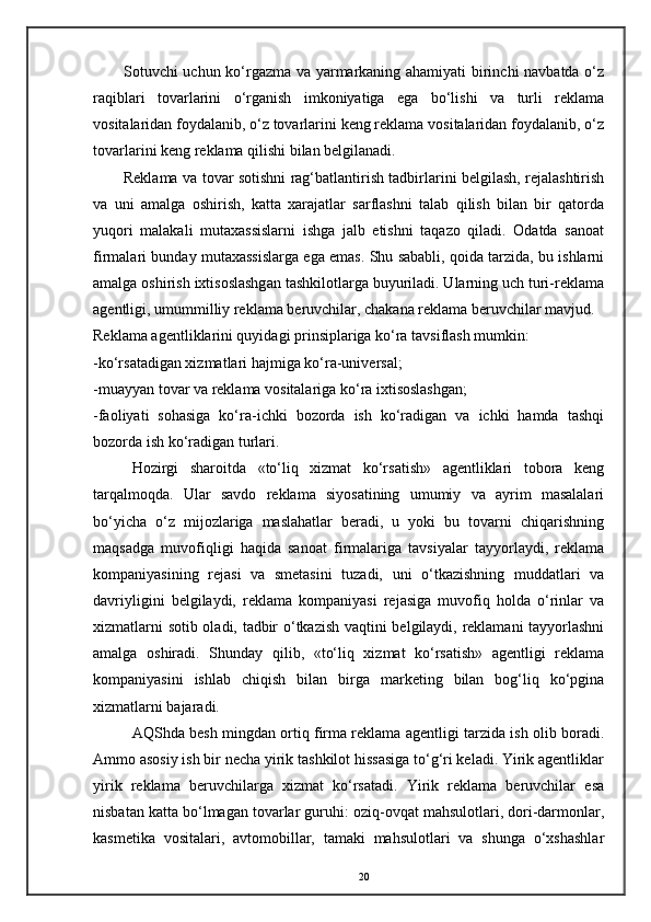 Sotuvchi uchun ko‘rgazma va yarmarkaning ahamiyati birinchi navbatda o‘z
raqiblari   tovarlarini   o‘rganish   imkoniyatiga   ega   bo‘lishi   va   turli   reklama
vositalaridan foydalanib, o‘z tovarlarini keng reklama vositalaridan foydalanib, o‘z
tovarlarini keng reklama qilishi bilan belgilanadi. 
Reklama va tovar sotishni rag‘batlantirish tadbirlarini belgilash, rejalashtirish
va   uni   amalga   oshirish,   katta   xarajatlar   sarflashni   talab   qilish   bilan   bir   qatorda
yuqori   malakali   mutaxassislarni   ishga   jalb   etishni   taqazo   qiladi.   Odatda   sanoat
firmalari bunday mutaxassislarga ega emas. Shu sababli, qoida tarzida, bu ishlarni
amalga oshirish ixtisoslashgan tashkilotlarga buyuriladi. Ularning uch turi-reklama
agentligi, umummilliy reklama beruvchilar, chakana reklama beruvchilar mavjud. 
Reklama agentliklarini quyidagi prinsiplariga ko‘ra tavsiflash mumkin: 
-ko‘rsatadigan xizmatlari hajmiga ko‘ra-universal; 
-muayyan tovar va reklama vositalariga ko‘ra ixtisoslashgan; 
-faoliyati   sohasiga   ko‘ra-ichki   bozorda   ish   ko‘radigan   va   ichki   hamda   tashqi
bozorda ish ko‘radigan turlari. 
Hozirgi   sharoitda   «to‘liq   xizmat   ko‘rsatish»   agentliklari   tobora   keng
tarqalmoqda.   Ular   savdo   reklama   siyosatining   umumiy   va   ayrim   masalalari
bo‘yicha   o‘z   mijozlariga   maslahatlar   beradi,   u   yoki   bu   tovarni   chiqarishning
maqsadga   muvofiqligi   haqida   sanoat   firmalariga   tavsiyalar   tayyorlaydi,   reklama
kompaniyasining   rejasi   va   smetasini   tuzadi,   uni   o‘tkazishning   muddatlari   va
davriyligini   belgilaydi,   reklama   kompaniyasi   rejasiga   muvofiq   holda   o‘rinlar   va
xizmatlarni sotib oladi, tadbir o‘tkazish vaqtini belgilaydi, reklamani tayyorlashni
amalga   oshiradi.   Shunday   qilib,   «to‘liq   xizmat   ko‘rsatish»   agentligi   reklama
kompaniyasini   ishlab   chiqish   bilan   birga   marketing   bilan   bog‘liq   ko‘pgina
xizmatlarni bajaradi. 
AQShda besh mingdan ortiq firma reklama agentligi tarzida ish olib boradi.
Ammo asosiy ish bir necha yirik tashkilot hissasiga to‘g‘ri keladi. Yirik agentliklar
yirik   reklama   beruvchilarga   xizmat   ko‘rsatadi.   Yirik   reklama   beruvchilar   esa
nisbatan katta bo‘lmagan tovarlar guruhi: oziq-ovqat mahsulotlari, dori-darmonlar,
kasmetika   vositalari,   avtomobillar,   tamaki   mahsulotlari   va   shunga   o‘xshashlar
20