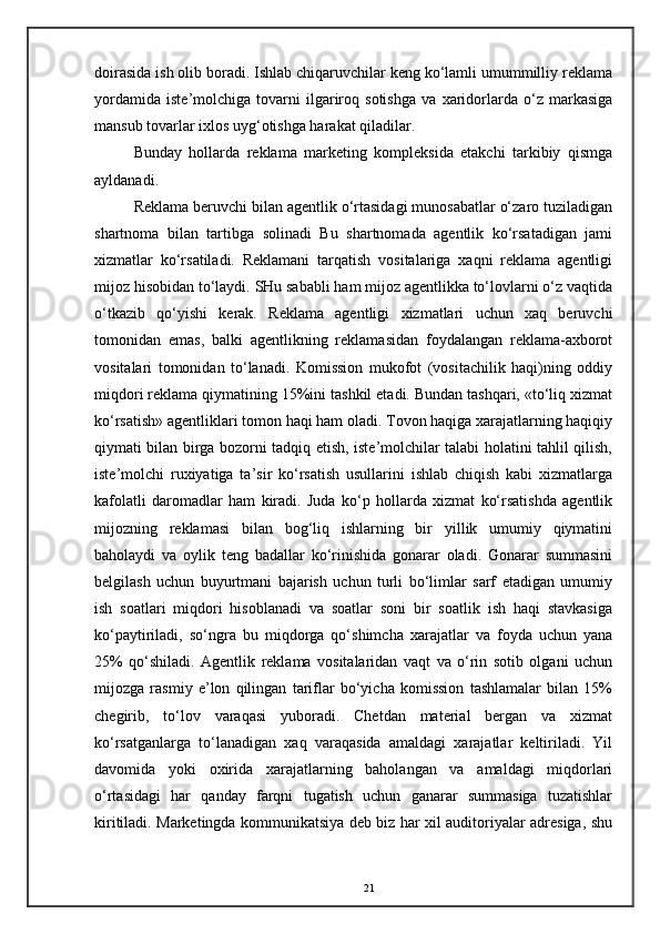 doirasida ish olib boradi. Ishlab chiqaruvchilar keng ko‘lamli umummilliy reklama
yordamida   iste’molchiga   tovarni   ilgariroq   sotishga   va   xaridorlarda   o‘z   markasiga
mansub tovarlar ixlos uyg‘otishga harakat qiladilar. 
Bunday   hollarda   reklama   marketing   kompleksida   etakchi   tarkibiy   qismga
ayldanadi. 
Reklama beruvchi bilan agentlik o‘rtasidagi munosabatlar o‘zaro tuziladigan
shartnoma   bilan   tartibga   solinadi   Bu   shartnomada   agentlik   ko‘rsatadigan   jami
xizmatlar   ko‘rsatiladi.   Reklamani   tarqatish   vositalariga   xaqni   reklama   agentligi
mijoz hisobidan to‘laydi. SHu sababli ham mijoz agentlikka to‘lovlarni o‘z vaqtida
o‘tkazib   qo‘yishi   kerak.   Reklama   agentligi   xizmatlari   uchun   xaq   beruvchi
tomonidan   emas,   balki   agentlikning   reklamasidan   foydalangan   reklama-axborot
vositalari   tomonidan   to‘lanadi.   Komission   mukofot   (vositachilik   haqi)ning   oddiy
miqdori reklama qiymatining 15%ini tashkil etadi. Bundan tashqari, «to‘liq xizmat
ko‘rsatish» agentliklari tomon haqi ham oladi. Tovon haqiga xarajatlarning haqiqiy
qiymati bilan birga bozorni tadqiq etish, iste’molchilar talabi holatini tahlil qilish,
iste’molchi   ruxiyatiga   ta’sir   ko‘rsatish   usullarini   ishlab   chiqish   kabi   xizmatlarga
kafolatli   daromadlar   ham   kiradi.   Juda   ko‘p   hollarda   xizmat   ko‘rsatishda   agentlik
mijozning   reklamasi   bilan   bog‘liq   ishlarning   bir   yillik   umumiy   qiymatini
baholaydi   va   oylik   teng   badallar   ko‘rinishida   gonarar   oladi.   Gonarar   summasini
belgilash   uchun   buyurtmani   bajarish   uchun   turli   bo‘limlar   sarf   etadigan   umumiy
ish   soatlari   miqdori   hisoblanadi   va   soatlar   soni   bir   soatlik   ish   haqi   stavkasiga
ko‘paytiriladi,   so‘ngra   bu   miqdorga   qo‘shimcha   xarajatlar   va   foyda   uchun   yana
25%   qo‘shiladi.   Agentlik   reklama   vositalaridan   vaqt   va   o‘rin   sotib   olgani   uchun
mijozga   rasmiy   e’lon   qilingan   tariflar   bo‘yicha   komission   tashlamalar   bilan   15%
chegirib,   to‘lov   varaqasi   yuboradi.   Chetdan   material   bergan   va   xizmat
ko‘rsatganlarga   to‘lanadigan   xaq   varaqasida   amaldagi   xarajatlar   keltiriladi.   Yil
davomida   yoki   oxirida   xarajatlarning   baholangan   va   amaldagi   miqdorlari
o‘rtasidagi   har   qanday   farqni   tugatish   uchun   ganarar   summasiga   tuzatishlar
kiritiladi. Marketingda kommunikatsiya deb biz har xil auditoriyalar adresiga, shu
21