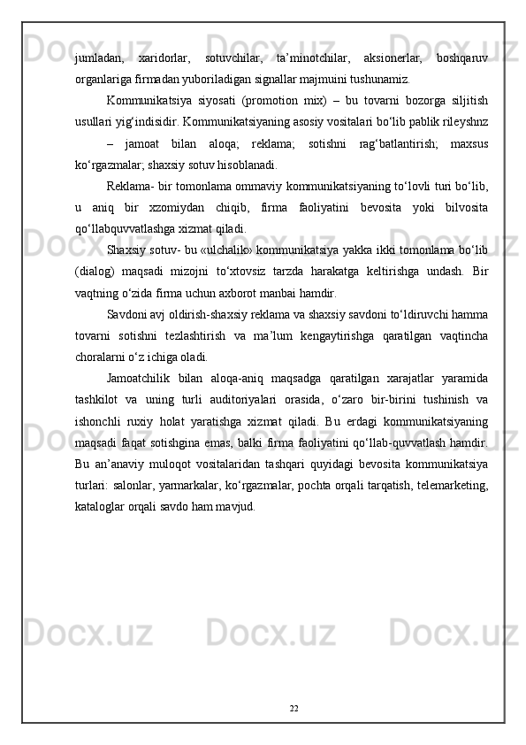 jumladan,   xaridorlar,   sotuvchilar,   ta’minotchilar,   aksionerlar,   boshqaruv
organlariga firmadan yuboriladigan signallar majmuini tushunamiz.  
Kommunikatsiya   siyosati   (promotion   mix)   –   bu   tovarni   bozorga   siljitish
usullari yig‘indisidir. Kommunikatsiyaning asosiy vositalari bo‘lib pablik rileyshnz
–   jamoat   bilan   aloqa;   reklama;   sotishni   rag‘batlantirish;   maxsus
ko‘rgazmalar; shaxsiy sotuv hisoblanadi. 
Reklama- bir tomonlama ommaviy kommunikatsiyaning to‘lovli turi bo‘lib,
u   aniq   bir   xzomiydan   chiqib,   firma   faoliyatini   bevosita   yoki   bilvosita
qo‘llabquvvatlashga xizmat qiladi. 
Shaxsiy sotuv- bu «ulchalik» kommunikatsiya yakka ikki tomonlama bo‘lib
(dialog)   maqsadi   mizojni   to‘xtovsiz   tarzda   harakatga   keltirishga   undash.   Bir
vaqtning o‘zida firma uchun axborot manbai hamdir. 
Savdoni avj oldirish-shaxsiy reklama va shaxsiy savdoni to‘ldiruvchi hamma
tovarni   sotishni   tezlashtirish   va   ma’lum   kengaytirishga   qaratilgan   vaqtincha
choralarni o‘z ichiga oladi. 
Jamoatchilik   bilan   aloqa-aniq   maqsadga   qaratilgan   xarajatlar   yaramida
tashkilot   va   uning   turli   auditoriyalari   orasida,   o‘zaro   bir-birini   tushinish   va
ishonchli   ruxiy   holat   yaratishga   xizmat   qiladi.   Bu   erdagi   kommunikatsiyaning
maqsadi  faqat  sotishgina  emas,   balki   firma  faoliyatini   qo‘llab-quvvatlash  hamdir.
Bu   an’anaviy   muloqot   vositalaridan   tashqari   quyidagi   bevosita   kommunikatsiya
turlari: salonlar, yarmarkalar, ko‘rgazmalar, pochta orqali tarqatish, telemarketing,
kataloglar orqali savdo ham mavjud. 
22 