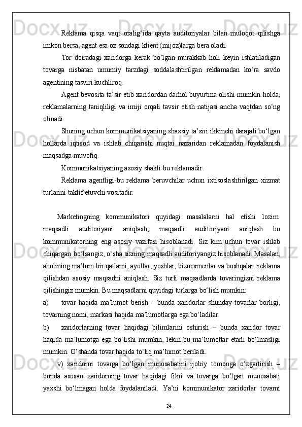 Reklama   qisqa   vaqt   oralig‘ida   qayta   auditoriyalar   bilan   muloqot   qilishga
imkon bersa, agent esa oz sondagi klient (mijoz)larga bera oladi. 
Tor   doiradagi   xaridorga   kerak   bo‘lgan   murakkab   holi   keyin   ishlatiladigan
tovarga   nisbatan   umumiy   tarzdagi   soddalashtirilgan   reklamadan   ko‘ra   savdo
agentining tasviri kuchliroq. 
Agent bevosita ta’sir etib xaridordan darhol buyurtma olishi mumkin holda,
reklamalarning  taniqliligi   va  imiji   orqali  tavsir  etish   natijasi  ancha   vaqtdan  so‘ng
olinadi. 
Shuning uchun kommunikatsiyaning shaxsiy ta’siri ikkinchi darajali bo‘lgan
hollarda   iqtisod   va   ishlab   chiqarishi   nuqtai   nazaridan   reklamadan   foydalanish
maqsadga muvofiq. 
Kommunikatsiyaning asosiy shakli bu reklamadir. 
Reklama   agentligi-bu   reklama   beruvchilar   uchun   ixtisoslashtirilgan   xizmat
turlarini taklif etuvchi vositadir.  
      
Marketingning   kommunikatori   quyidagi   masalalarni   hal   etishi   lozim:
maqsadli   auditoriyani   aniqlash;   maqsadli   auditoriyani   aniqlash   bu
kommunikatorning   eng   asosiy   vazifasi   hisoblanadi.   Siz   kim   uchun   tovar   ishlab
chiqargan bo‘lsangiz, o‘sha sizning maqsadli auditoriyangiz hisoblanadi. Masalan,
aholining ma’lum bir qatlami, ayollar, yoshlar, biznesmenlar va boshqalar. reklama
qilishdan   asosiy   maqsadni   aniqlash.   Siz   turli   maqsadlarda   tovaringizni   reklama
qilishingiz mumkin. Bu maqsadlarni quyidagi turlarga bo‘lish mumkin:  
a) tovar   haqida   ma’lumot   berish   –   bunda   xaridorlar   shunday   tovarlar   borligi,
tovarning nomi, markasi haqida ma’lumotlarga ega bo‘ladilar.  
b) xaridorlarning   tovar   haqidagi   bilimlarini   oshirish   –   bunda   xaridor   tovar
haqida   ma’lumotga   ega   bo‘lishi   mumkin,   lekin   bu   ma’lumotlar   etarli   bo‘lmasligi
mumkin.  O‘shanda tovar haqida to‘liq ma’lumot beriladi.  
v)   xaridorni   tovarga   bo‘lgan   munosabatini   ijobiy   tomonga   o‘zgartirish   –
bunda   asosan   xaridorning   tovar   haqidagi   fikri   va   tovarga   bo‘lgan   munosabati
yaxshi   bo‘lmagan   holda   foydalaniladi.   Ya’ni   kommunikator   xaridorlar   tovarni
24