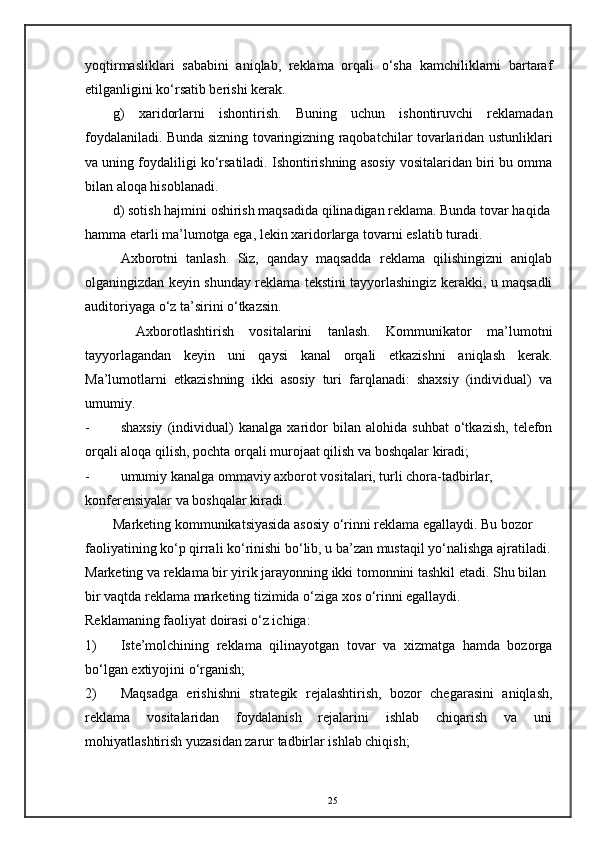 yoqtirmasliklari   sababini   aniqlab,   reklama   orqali   o‘sha   kamchiliklarni   bartaraf
etilganligini ko‘rsatib berishi kerak. 
g)   xaridorlarni   ishontirish.   Buning   uchun   ishontiruvchi   reklamadan
foydalaniladi. Bunda sizning tovaringizning raqobatchilar tovarlaridan ustunliklari
va uning foydaliligi ko‘rsatiladi. Ishontirishning asosiy vositalaridan biri bu omma
bilan aloqa hisoblanadi. 
d) sotish hajmini oshirish maqsadida qilinadigan reklama. Bunda tovar haqida
hamma etarli ma’lumotga ega, lekin xaridorlarga tovarni eslatib turadi. 
Axborotni   tanlash.   Siz,   qanday   maqsadda   reklama   qilishingizni   aniqlab
olganingizdan keyin shunday reklama tekstini tayyorlashingiz kerakki, u maqsadli
auditoriyaga o‘z ta’sirini o‘tkazsin. 
  Axborotlashtirish   vositalarini   tanlash.   Kommunikator   ma’lumotni
tayyorlagandan   keyin   uni   qaysi   kanal   orqali   etkazishni   aniqlash   kerak.
Ma’lumotlarni   etkazishning   ikki   asosiy   turi   farqlanadi:   shaxsiy   (individual)   va
umumiy. 
- shaxsiy   (individual)   kanalga   xaridor   bilan   alohida   suhbat   o‘tkazish,   telefon
orqali aloqa qilish, pochta orqali murojaat qilish va boshqalar kiradi; 
- umumiy kanalga ommaviy axborot vositalari, turli chora-tadbirlar, 
konferensiyalar va boshqalar kiradi. 
Marketing kommunikatsiyasida asosiy o‘rinni reklama egallaydi. Bu bozor 
faoliyatining ko‘p qirrali ko‘rinishi bo‘lib, u ba’zan mustaqil yo‘nalishga ajratiladi.
Marketing va reklama bir yirik jarayonning ikki tomonnini tashkil etadi. Shu bilan 
bir vaqtda reklama marketing tizimida o‘ziga xos o‘rinni egallaydi. 
Reklamaning faoliyat doirasi o‘z ichiga: 
1) Iste’molchining   reklama   qilinayotgan   tovar   va   xizmatga   hamda   bozorga
bo‘lgan extiyojini o‘rganish; 
2) Maqsadga   erishishni   strategik   rejalashtirish,   bozor   chegarasini   aniqlash,
reklama   vositalaridan   foydalanish   rejalarini   ishlab   chiqarish   va   uni
mohiyatlashtirish yuzasidan zarur tadbirlar ishlab chiqish; 
25