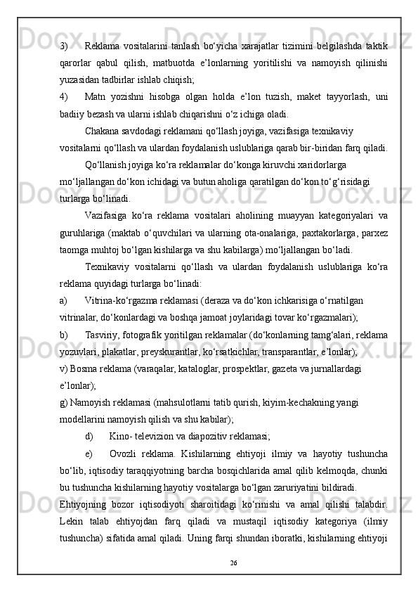 3) Reklama   vositalarini   tanlash   bo‘yicha   xarajatlar   tizimini   belgilashda   taktik
qarorlar   qabul   qilish,   matbuotda   e’lonlarning   yoritilishi   va   namoyish   qilinishi
yuzasidan tadbirlar ishlab chiqish; 
4) Matn   yozishni   hisobga   olgan   holda   e’lon   tuzish,   maket   tayyorlash,   uni
badiiy bezash va ularni ishlab chiqarishni o‘z ichiga oladi. 
Chakana savdodagi reklamani qo‘llash joyiga, vazifasiga texnikaviy 
vositalarni qo‘llash va ulardan foydalanish uslublariga qarab bir-biridan farq qiladi.
Qo‘llanish joyiga ko‘ra reklamalar do‘konga kiruvchi xaridorlarga 
mo‘ljallangan do‘kon ichidagi va butun aholiga qaratilgan do‘kon to‘g‘risidagi 
turlarga bo‘linadi. 
Vazifasiga   ko‘ra   reklama   vositalari   aholining   muayyan   kategoriyalari   va
guruhlariga (maktab o‘quvchilari  va ularning ota-onalariga, paxtakorlarga, parxez
taomga muhtoj bo‘lgan kishilarga va shu kabilarga) mo‘ljallangan bo‘ladi. 
Texnikaviy   vositalarni   qo‘llash   va   ulardan   foydalanish   uslublariga   ko‘ra
reklama quyidagi turlarga bo‘linadi: 
a) Vitrina-ko‘rgazma reklamasi (deraza va do‘kon ichkarisiga o‘rnatilgan
vitrinalar, do‘konlardagi va boshqa jamoat joylaridagi tovar ko‘rgazmalari); 
b) Tasviriy, fotografik yoritilgan reklamalar (do‘konlarning tamg‘alari, reklama
yozuvlari, plakatlar, preyskurantlar, ko‘rsatkichlar, transparantlar, e’lonlar); 
v) Bosma reklama (varaqalar, kataloglar, prospektlar, gazeta va jurnallardagi 
e’lonlar); 
g) Namoyish reklamasi (mahsulotlarni tatib qurish, kiyim-kechakning yangi 
modellarini namoyish qilish va shu kabilar); 
d) Kino- televizion va diapozitiv reklamasi; 
e) Ovozli   reklama.   Kishilarning   ehtiyoji   ilmiy   va   hayotiy   tushuncha
bo‘lib, iqtisodiy taraqqiyotning barcha bosqichlarida amal  qilib kelmoqda, chunki
bu tushuncha kishilarning hayotiy vositalarga bo‘lgan zaruriyatini bildiradi. 
Ehtiyojning   bozor   iqtisodiyoti   sharoitidagi   ko‘rinishi   va   amal   qilishi   talabdir.
Lekin   talab   ehtiyojdan   farq   qiladi   va   mustaqil   iqtisodiy   kategoriya   (ilmiy
tushuncha) sifatida amal qiladi. Uning farqi shundan iboratki, kishilarning ehtiyoji
26
