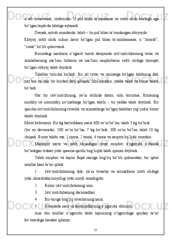 o‘sib   boraveradi,   cheksizdir.   U   pul   bilan   ta‘minlansa   va   sotib   olish   kurbiga   ega
bo‘lgan taqdirda talabga aylanadi. 
Demak, aytish mumkinki, talab – bu pul bilan ta‘minlangan ehtiyojdir. 
Ehtiyoj   sotib   olish   uchun   zarur   bo‘lgan   pul   bilan   ta‘minlanmasa,   u   “xoxish”,
“istak” bo‘lib qolaveradi. 
Bozordagi   narxlarni   o‘zgarib   turish   darajasida   iste‘molchilarning   tovar   va
xizmatlarning   ma‘lum   turlarini   va   ma‘lum   miqdorlarini   sotib   olishga   layoqati
bo‘lgan ehtiyoj talab deyiladi. 
Talablar   turlicha   bo‘ladi.   Bir   xil   tovar   va   xizmatga   bo‘lgan   talabning   ikki
turi bor va ular bir-biridan farq qilinadi. Shu boisdan, yakka talab va bozor talabi
bo‘ladi. 
Har   bir   iste‘molchining,   ya‘ni   alohida   shaxs,   oila,   korxona,   firmaning
moddiy   va   nomoddiy   ne‘matlarga   bo‘lgan   talabi   –   bu   yakka   talab   deyiladi.   Bir
qancha iste‘molchilarning tovarlar va xizmatlarga bo‘lgan talablari yig’indisi bozor
talabi deyiladi. 
Misol keltiramiz. Bir kg kartoshkani narxi 600 so‘m bo‘lsa, talab 5 kg bo‘ladi 
(bir   oy   davomida).   500   so‘m   bo‘lsa,   7   kg   bo‘ladi,   300   so‘m   bo‘lsa,   talab   10   kg
chiqadi. Bozor talabi esa, 1 tonna, 2 tonna, 4 tonna va xaqozo bo‘lishi mumkin. 
Mahsulot   narxi   va   sotib   olinadigan   tovar   miqdori   o‘zgarishi   o‘rtasida
bo‘ladigan teskari yoki qarama-qarshi bog’liqlik talab qonuni deyiladi. 
Talab   miqdori   va   hajmi   faqat   narxga   bog’liq   bo‘lib   qolmasdan,   bir   qator
omillar ham ta‘sir qiladi: 
1. Iste‘molchilarning   didi,   ya‘ni   tovarlar   va   xizmatlarni   sotib   olishga
yoki olmaslikka moyilligi yoki moyil emasligidir. 
2. Bozor iste‘molchilarning soni. 
3. Iste‘molchilarning daromadlari 
4. Bir-biriga bog’liq tovarlarning narxi 
5. Kelajakda narx va daromadlarning o‘zgarishi ehtimoli. 
Ana   shu   omillar   o‘zgarishi   talab   hajmining   o‘zgarishiga   qanday   ta‘sir
ko‘rsatishga harakat qilamiz: 
27 
