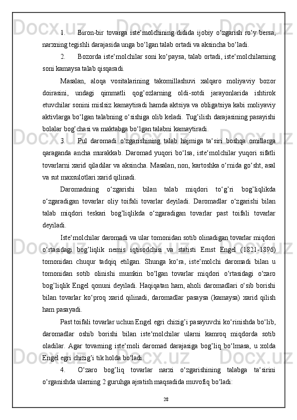 1. Biron-bir   tovarga   iste‘molchining   didida   ijobiy   o‘zgarish   ro‘y   bersa,
narxning tegishli darajasida unga bo‘lgan talab ortadi va aksincha bo‘ladi. 
2. Bozorda iste‘molchilar soni ko‘paysa, talab ortadi, iste‘molchilarning
soni kamaysa talab qisqaradi. 
Masalan,   aloqa   vositalarining   takomillashuvi   xalqaro   moliyaviy   bozor
doirasini,   undagi   qimmatli   qog’ozlarning   oldi-sotdi   jarayonlarida   ishtirok
etuvchilar sonini mislsiz kamaytiradi hamda aktsiya va obligatsiya kabi moliyaviy
aktivlarga bo‘lgan talabning o‘sishiga olib keladi. Tug’ilish darajasining pasayishi
bolalar bog’chasi va maktabga bo‘lgan talabni kamaytiradi. 
3. Pul   daromadi   o‘zgarishining   talab   hajmiga   ta‘siri   boshqa   omillarga
qaraganda   ancha   murakkab.   Daromad   yuqori   bo‘lsa,   iste‘molchilar   yuqori   sifatli
tovarlarni xarid qiladilar va aksincha. Masalan, non, kartoshka o‘rnida go‘sht, asal
va sut maxsulotlari xarid qilinadi. 
Daromadning   o‘zgarishi   bilan   talab   miqdori   to‘g’ri   bog’liqlikda
o‘zgaradigan   tovarlar   oliy   toifali   tovarlar   deyiladi.   Daromadlar   o‘zgarishi   bilan
talab   miqdori   teskari   bog’liqlikda   o‘zgaradigan   tovarlar   past   toifali   tovarlar
deyiladi. 
Iste‘molchilar daromadi va ular tomonidan sotib olinadigan tovarlar miqdori
o‘rtasidagi   bog’liqlik   nemis   iqtisodchisi   va   statisti   Ernst   Engel   (1821-1896)
tomonidan   chuqur   tadqiq   etilgan.   Shunga   ko‘ra,   iste‘molchi   daromadi   bilan   u
tomonidan   sotib   olinishi   mumkin   bo‘lgan   tovarlar   miqdori   o‘rtasidagi   o‘zaro
bog’liqlik  Engel   qonuni  deyiladi.  Haqiqatan  ham, aholi   daromadlari   o‘sib  borishi
bilan   tovarlar   ko‘proq   xarid   qilinadi,   daromadlar   pasaysa   (kamaysa)   xarid   qilish
ham pasayadi. 
Past toifali tovarlar uchun Engel egri chizig’i pasayuvchi ko‘rinishda bo‘lib,
daromadlar   oshib   borishi   bilan   iste‘molchilar   ularni   kamroq   miqdorda   sotib
oladilar.   Agar   tovarning   iste‘moli   daromad   darajasiga   bog’liq   bo‘lmasa,   u   xolda
Engel egri chizig’i tik holda bo‘ladi. 
4. O‘zaro   bog’liq   tovarlar   narxi   o‘zgarishining   talabga   ta‘sirini
o‘rganishda ularning 2 guruhga ajratish maqsadida muvofiq bo‘ladi: 
28 