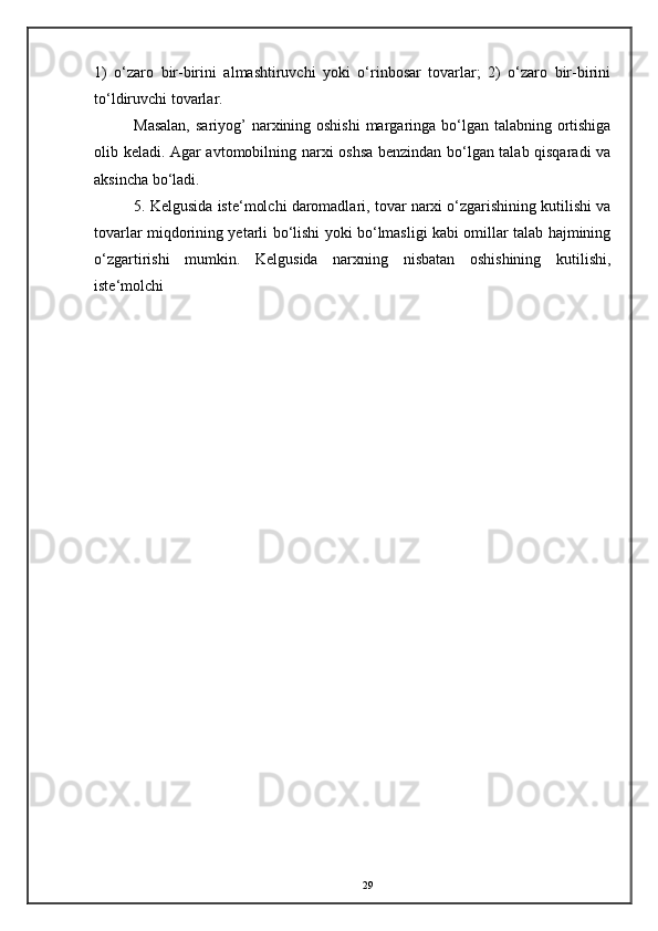 1)   o‘zaro   bir-birini   almashtiruvchi   yoki   o‘rinbosar   tovarlar;   2)   o‘zaro   bir-birini
to‘ldiruvchi tovarlar. 
Masalan,  sariyog’  narxining oshishi  margaringa bo‘lgan talabning ortishiga
olib keladi. Agar avtomobilning narxi oshsa benzindan bo‘lgan talab qisqaradi va
aksincha bo‘ladi. 
5. Kelgusida iste‘molchi daromadlari, tovar narxi o‘zgarishining kutilishi va
tovarlar miqdorining yetarli bo‘lishi yoki bo‘lmasligi kabi omillar talab hajmining
o‘zgartirishi   mumkin.   Kelgusida   narxning   nisbatan   oshishining   kutilishi,
iste‘molchi 
29
