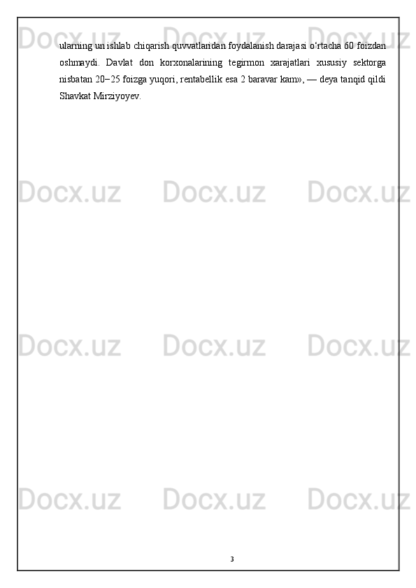 ularning un ishlab chiqarish quvvatlaridan foydalanish darajasi o‘rtacha 60 foizdan
oshmaydi.   Davlat   don   korxonalarining   tegirmon   xarajatlari   xususiy   sektorga
nisbatan 20−25 foizga yuqori, rentabellik esa 2 baravar kam», — deya tanqid qildi
Shavkat Mirziyoyev.
3