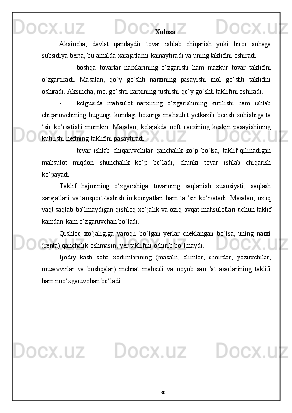 Xulosa
Aksincha,   davlat   qandaydir   tovar   ishlab   chiqarish   yoki   biror   sohaga
subsidiya bersa, bu amalda xarajatlarni kamaytiradi va uning taklifini oshiradi. 
- boshqa   tovarlar   narxlarining   o‘zgarishi   ham   mazkur   tovar   taklifini
o‘zgartiradi.   Masalan,   qo‘y   go‘shti   narxining   pasayishi   mol   go‘shti   taklifini
oshiradi. Aksincha, mol go‘shti narxining tushishi qo‘y go‘shti taklifini oshiradi. 
- kelgusida   mahsulot   narxining   o‘zgarishining   kutilishi   ham   ishlab
chiqaruvchining   bugungi   kundagi   bozorga   mahsulot   yetkazib   berish   xohishiga   ta
‘sir   ko‘rsatishi   mumkin.   Masalan,   kelajakda   neft   narxining   keskin   pasayishining
kutilishi neftning taklifini pasaytiradi. 
- tovar   ishlab   chiqaruvchilar   qanchalik   ko‘p   bo‘lsa,   taklif   qilinadigan
mahsulot   miqdori   shunchalik   ko‘p   bo‘ladi,   chunki   tovar   ishlab   chiqarish
ko‘payadi. 
Taklif   hajmining   o‘zgarishiga   tovarning   saqlanish   xususiyati,   saqlash
xarajatlari va tansport-tashish imkoniyatlari ham ta ‘sir ko‘rsatadi. Masalan,  uzoq
vaqt saqlab bo‘lmaydigan qishloq xo‘jalik va oziq-ovqat mahsulotlari uchun taklif
kamdan-kam o‘zgaruvchan bo‘ladi. 
Qishloq   xo‘jaligiga   yaroqli   bo‘lgan   yerlar   cheklangan   bo‘lsa,   uning   narxi
(renta) qanchalik oshmasin, yer taklifini oshirib bo‘lmaydi. 
Ijodiy   kasb   soha   xodimlarining   (masaln,   olimlar,   shoirdar,   yozuvchilar,
musavvirlar   va   boshqalar)   mehnat   mahsuli   va   noyob   san   ‘at   asarlarining   taklifi
ham noo‘zgaruvchan bo‘ladi.  
 
 
30