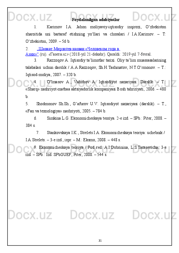 Foydalanilgan  adabiyotlar 
1. Karimov   I.A.   Jahon   moliyaviy-iqtisodiy   inqirozi,   O‘zbеkiston
sharoitida   uni   bartaraf   etishning   yo‘llari   va   choralari   /   I.A.Karimov.   –   T:
O‘zbеkiston, 2009. – 56 b. 
2.   „Шавкат Мирзиёев назван «Человеком года в 
Азии»“   (ru).   « Газета .uz»   (2018-yil 21-dekabr). Qaraldi:   2019-yil 7-fevral .
3. Razzoqov A. Iqtisodiy ta’limotlar tarixi. Oliy ta’lim muassasalarining
talabalari   uchun   darslik   /   A.A.Razzoqov,   Sh.H.Tashmatov,   N.T.O‘rmonov.   –   T.:
Iqtisod-moliya, 2007. – 320 b. 
4. O‘lmasov   A.,   Vahobov   A.   Iqtisodiyot   nazariyasi:   Darslik.   –   T.:
«Sharq» nashriyot-matbaa aktsiyadorlik kompaniyasi Bosh tahririyati, 2006. – 480
b.   
5. Shodmonov   Sh.Sh.,   G’afurov   U.V.   Iqtisodiyot   nazariyasi   (darslik).   –   T.,
«Fan va texnologiya» nashriyoti, 2005. – 784 b. 
6. Simkina L.G. Ekonomich е skaya t е oriya. 2- е  izd. – SPb.: Pit е r, 2008. –
384 s. 
7. Stankovskaya I.K., Str е l е ts I.A. Ekonomich е skaya t е oriya: uch е bnik / 
I.A.Str е l е ts. – 3- е  izd., ispr. – M.: Eksmo, 2008. – 448 s. 
9.   Ekonomich е skaya   t е oriya   /   Pod   r е d.   A.I.Dobrinina,   L.S.Taras е vicha,   3- е
izd. – SPb.: Izd.  SPbGUEF; Pitеr, 2008. – 544 s.  
 
 
31