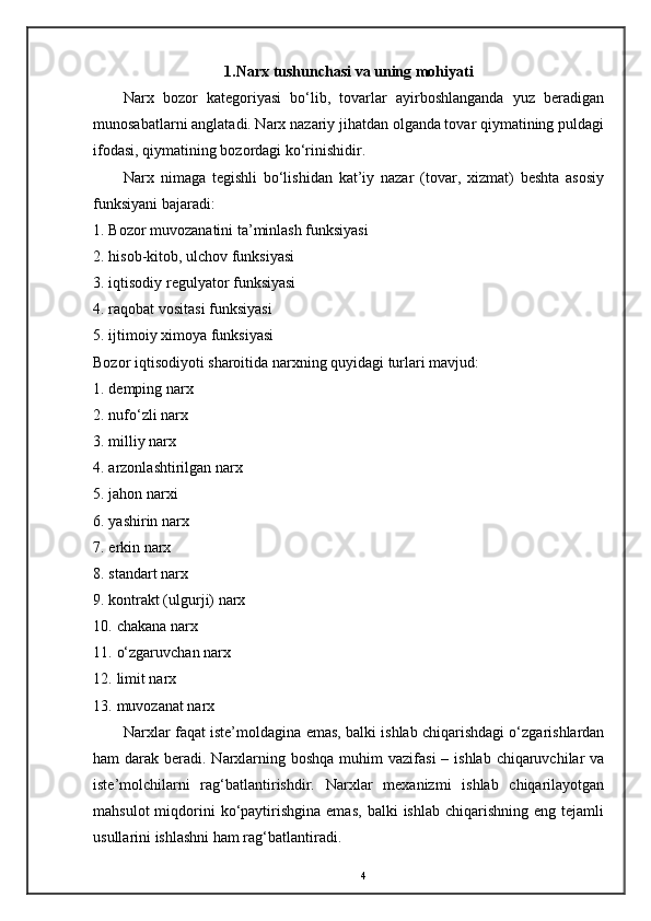 1.Narx tushunchasi va uning mohiyati
Narx   bozor   kategoriyasi   bo‘lib,   tovarlar   ayirboshlanganda   yuz   beradigan
munosabatlarni anglatadi. Narx nazariy jihatdan olganda tovar qiymatining puldagi
ifodasi, qiymatining bozordagi ko‘rinishidir. 
Narx   nimaga   tegishli   bo‘lishidan   kat’iy   nazar   (tovar,   xizmat)   beshta   asosiy
funksiyani bajaradi: 
1. Bozor muvozanatini ta’minlash funksiyasi 
2. hisob-kitob, ulchov funksiyasi 
3. iqtisodiy regulyator funksiyasi 
4. raqobat vositasi funksiyasi 
5. ijtimoiy ximoya funksiyasi 
Bozor iqtisodiyoti sharoitida narxning quyidagi turlari mavjud: 
1. demping narx 
2. nufo‘zli narx 
3. milliy narx 
4. arzonlashtirilgan narx 
5. jahon narxi 
6. yashirin narx 
7. erkin narx 
8. standart narx 
9. kontrakt (ulgurji) narx 
10. chakana narx 
11. o‘zgaruvchan narx 
12. limit narx 
13. muvozanat narx 
Narxlar faqat iste’moldagina emas, balki ishlab chiqarishdagi o‘zgarishlardan
ham  darak beradi. Narxlarning boshqa  muhim  vazifasi  – ishlab chiqaruvchilar  va
iste’molchilarni   rag‘batlantirishdir.   Narxlar   mexanizmi   ishlab   chiqarilayotgan
mahsulot  miqdorini  ko‘paytirishgina  emas,   balki   ishlab  chiqarishning   eng  tejamli
usullarini ishlashni ham rag‘batlantiradi. 
4
