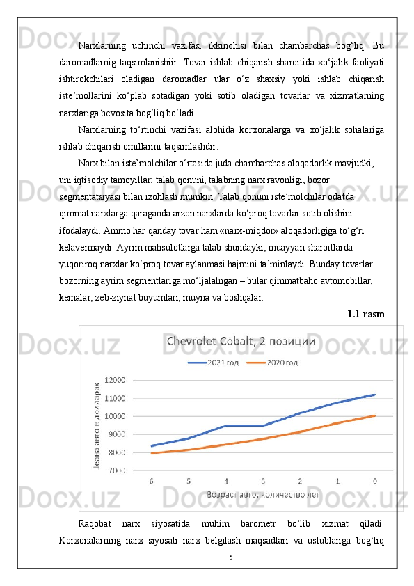 Narxlarning   uchinchi   vazifasi   ikkinchisi   bilan   chambarchas   bog‘liq.   Bu
daromadlarnig   taqsimlanishiir.   Tovar   ishlab   chiqarish   sharoitida   xo‘jalik   faoliyati
ishtirokchilari   oladigan   daromadlar   ular   o‘z   shaxsiy   yoki   ishlab   chiqarish
iste’mollarini   ko‘plab   sotadigan   yoki   sotib   oladigan   tovarlar   va   xizmatlarning
narxlariga bevosita bog‘liq bo‘ladi. 
Narxlarning   to‘rtinchi   vazifasi   alohida   korxonalarga   va   xo‘jalik   sohalariga
ishlab chiqarish omillarini taqsimlashdir. 
Narx bilan iste’molchilar o‘rtasida juda chambarchas aloqadorlik mavjudki, 
uni iqtisodiy tamoyillar: talab qonuni, talabning narx ravonligi, bozor 
segmentatsiyasi bilan izohlash mumkin. Talab qonuni iste’molchilar odatda 
qimmat narxlarga qaraganda arzon narxlarda ko‘proq tovarlar sotib olishini 
ifodalaydi. Ammo har qanday tovar ham «narx-miqdor» aloqadorligiga to‘g‘ri 
kelavermaydi. Ayrim mahsulotlarga talab shundayki, muayyan sharoitlarda 
yuqoriroq narxlar ko‘proq tovar aylanmasi hajmini ta’minlaydi. Bunday tovarlar 
bozorning ayrim segmentlariga mo‘ljalalngan – bular qimmatbaho avtomobillar, 
kemalar, zeb-ziynat buyumlari, muyna va boshqalar. 
1.1-rasm
Raqobat   narx   siyosatida   muhim   barometr   bo‘lib   xizmat   qiladi.
Korxonalarning   narx   siyosati   narx   belgilash   maqsadlari   va   uslublariga   bog‘liq
5