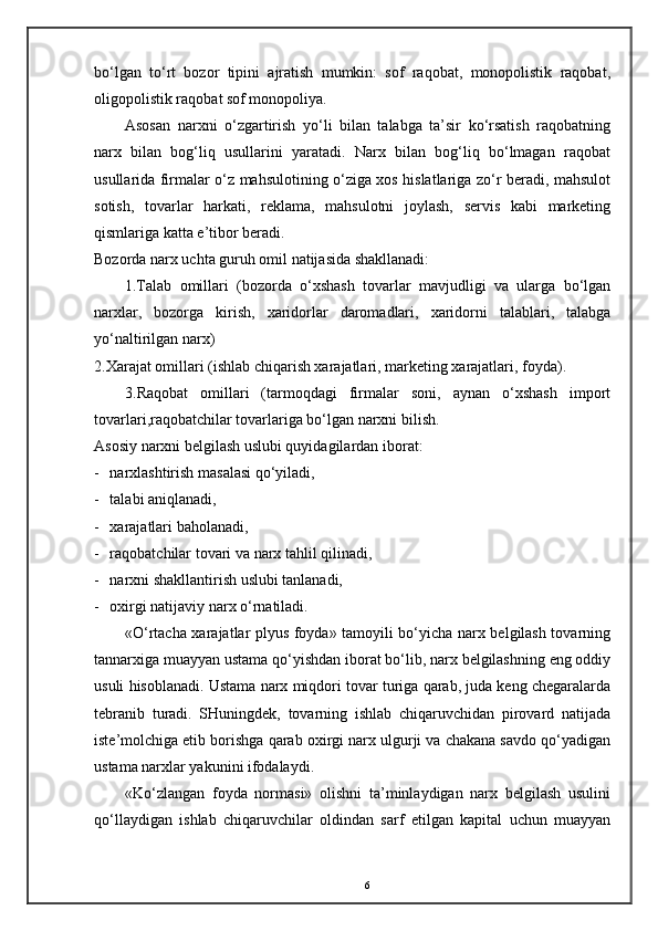 bo‘lgan   to‘rt   bozor   tipini   ajratish   mumkin:   sof   raqobat,   monopolistik   raqobat,
oligopolistik raqobat sof monopoliya. 
Asosan   narxni   o‘zgartirish   yo‘li   bilan   talabga   ta’sir   ko‘rsatish   raqobatning
narx   bilan   bog‘liq   usullarini   yaratadi.   Narx   bilan   bog‘liq   bo‘lmagan   raqobat
usullarida firmalar o‘z mahsulotining o‘ziga xos hislatlariga zo‘r beradi, mahsulot
sotish,   tovarlar   harkati,   reklama,   mahsulotni   joylash,   servis   kabi   marketing
qismlariga katta e’tibor beradi. 
Bozorda narx uchta guruh omil natijasida shakllanadi: 
1.Talab   omillari   (bozorda   o‘xshash   tovarlar   mavjudligi   va   ularga   bo‘lgan
narxlar,   bozorga   kirish,   xaridorlar   daromadlari,   xaridorni   talablari,   talabga
yo‘naltirilgan narx) 
2.Xarajat omillari (ishlab chiqarish xarajatlari, marketing xarajatlari, foyda). 
3.Raqobat   omillari   (tarmoqdagi   firmalar   soni,   aynan   o‘xshash   import
tovarlari,raqobatchilar tovarlariga bo‘lgan narxni bilish. 
Asosiy narxni belgilash uslubi quyidagilardan iborat: 
- narxlashtirish masalasi qo‘yiladi,  
- talabi aniqlanadi, 
- xarajatlari baholanadi, 
- raqobatchilar tovari va narx tahlil qilinadi,  
- narxni shakllantirish uslubi tanlanadi, 
- oxirgi natijaviy narx o‘rnatiladi. 
«O‘rtacha xarajatlar plyus foyda» tamoyili bo‘yicha narx belgilash tovarning
tannarxiga muayyan ustama qo‘yishdan iborat bo‘lib, narx belgilashning eng oddiy
usuli hisoblanadi. Ustama narx miqdori tovar turiga qarab, juda keng chegaralarda
tebranib   turadi.   SHuningdek,   tovarning   ishlab   chiqaruvchidan   pirovard   natijada
iste’molchiga etib borishga qarab oxirgi narx ulgurji va chakana savdo qo‘yadigan
ustama narxlar yakunini ifodalaydi. 
«Ko‘zlangan   foyda   normasi»   olishni   ta’minlaydigan   narx   belgilash   usulini
qo‘llaydigan   ishlab   chiqaruvchilar   oldindan   sarf   etilgan   kapital   uchun   muayyan
6