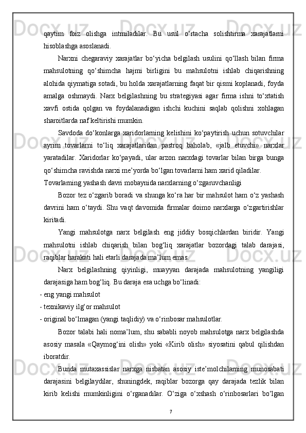 qaytim   foiz   olishga   intmiladilar.   Bu   usul   o‘rtacha   solishtirma   xarajatlarni
hisoblashga asoslanadi. 
Narxni   chegaraviy   xarajatlar   bo‘yicha   belgilash   usulini   qo‘llash   bilan   firma
mahsulotning   qo‘shimcha   hajmi   birligini   bu   mahsulotni   ishlab   chiqarishning
alohida qiymatiga sotadi, bu holda xarajatlarning faqat bir qismi koplanadi, foyda
amalga   oshmaydi.   Narx   belgilashning   bu   strategiyasi   agar   firma   ishni   to‘xtatish
xavfi   ostida   qolgan   va   foydalanadigan   ishchi   kuchini   saqlab   qolishni   xohlagan
sharoitlarda naf keltirishi mumkin. 
Savdoda   do‘konlarga   xaridorlarning   kelishini   ko‘paytirish   uchun   sotuvchilar
ayrim   tovarlarni   to‘liq   xarajatlaridan   pastroq   baholab,   «jalb   etuvchi»   narxlar
yaratadilar.   Xaridorlar   ko‘payadi,   ular   arzon   narxdagi   tovarlar   bilan   birga   bunga
qo‘shimcha ravishda narxi me’yorda bo‘lgan tovarlarni ham xarid qiladilar. 
Tovarlarning yashash davri mobaynida narxlarning o‘zgaruvchanligi 
Bozor tez o‘zgarib boradi va shunga ko‘ra har bir mahsulot ham o‘z yashash
davrini   ham   o‘taydi.   Shu   vaqt   davomida   firmalar   doimo   narxlarga   o‘zgartirishlar
kiritadi.  
Yangi   mahsulotga   narx   belgilash   eng   jiddiy   bosqichlardan   biridir.   Yangi
mahsulotni   ishlab   chiqarish   bilan   bog‘liq   xarajatlar   bozordagi   talab   darajasi,
raqiblar harakati hali etarli darajada ma’lum emas.  
Narx   belgilashning   qiyinligi,   muayyan   darajada   mahsulotning   yangiligi
darajasiga ham bog‘liq.  Bu daraja esa uchga bo‘linadi: 
- eng yangi mahsulot  
- texnikaviy ilg‘or mahsulot 
- original bo‘lmagan (yangi taqlidiy) va o‘rinbosar mahsulotlar. 
Bozor   talabi  hali  noma’lum,  shu  sababli   noyob  mahsulotga  narx  belgilashda
asosiy   masala   «Qaymog‘ini   olish»   yoki   «Kirib   olish»   siyosatini   qabul   qilishdan
iboratdir. 
Bunda   mutaxassislar   narxga   nisbatan   asosiy   iste’molchilarning   munosabati
darajasini   belgilaydilar,   shuningdek,   raqiblar   bozorga   qay   darajada   tezlik   bilan
kirib   kelishi   mumkinligini   o‘rganadilar.   O‘ziga   o‘xshash   o‘rinbosarlari   bo‘lgan
7