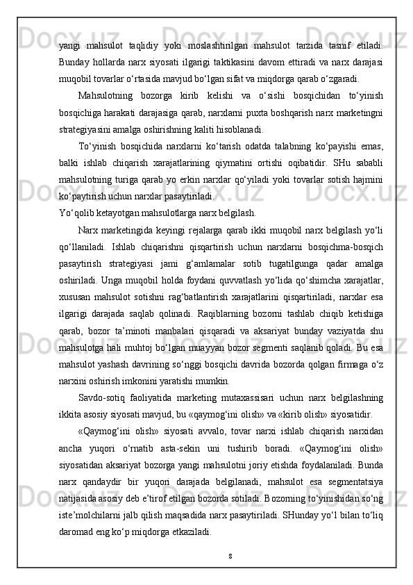 yangi   mahsulot   taqlidiy   yoki   moslashtirilgan   mahsulot   tarzida   tasnif   etiladi.
Bunday   hollarda   narx   siyosati   ilgarigi   taktikasini   davom   ettiradi   va   narx   darajasi
muqobil tovarlar o‘rtasida mavjud bo‘lgan sifat va miqdorga qarab o‘zgaradi. 
Mahsulotning   bozorga   kirib   kelishi   va   o‘sishi   bosqichidan   to‘yinish
bosqichiga harakati darajasiga qarab, narxlarni puxta boshqarish narx marketingni
strategiyasini amalga oshirishning kaliti hisoblanadi. 
To‘yinish   bosqichida   narxlarni   ko‘tarish   odatda   talabning   ko‘payishi   emas,
balki   ishlab   chiqarish   xarajatlarining   qiymatini   ortishi   oqibatidir.   SHu   sababli
mahsulotning   turiga   qarab   yo   erkin   narxlar   qo‘yiladi   yoki   tovarlar   sotish   hajmini
ko‘paytirish uchun narxlar pasaytiriladi.  
Yo‘qolib ketayotgan mahsulotlarga narx belgilash. 
Narx  marketingida  keyingi   rejalarga   qarab  ikki   muqobil   narx  belgilash   yo‘li
qo‘llaniladi.   Ishlab   chiqarishni   qisqartirish   uchun   narxlarni   bosqichma-bosqich
pasaytirish   strategiyasi   jami   g‘amlamalar   sotib   tugatilgunga   qadar   amalga
oshiriladi. Unga muqobil holda foydani  quvvatlash  yo‘lida qo‘shimcha xarajatlar,
xususan   mahsulot   sotishni   rag‘batlantirish   xarajatlarini   qisqartiriladi,   narxlar   esa
ilgarigi   darajada   saqlab   qolinadi.   Raqiblarning   bozorni   tashlab   chiqib   ketishiga
qarab,   bozor   ta’minoti   manbalari   qisqaradi   va   aksariyat   bunday   vaziyatda   shu
mahsulotga hali muhtoj bo‘lgan muayyan bozor segmenti saqlanib qoladi. Bu esa
mahsulot yashash  davrining so‘nggi bosqichi  davrida bozorda qolgan firmaga o‘z
narxini oshirish imkonini yaratishi mumkin. 
Savdo-sotiq   faoliyatida   marketing   mutaxassisari   uchun   narx   belgilashning
ikkita asosiy siyosati mavjud, bu «qaymog‘ini olish» va «kirib olish» siyosatidir. 
«Qaymog‘ini   olish»   siyosati   avvalo,   tovar   narxi   ishlab   chiqarish   narxidan
ancha   yuqori   o‘rnatib   asta-sekin   uni   tushirib   boradi.   «Qaymog‘ini   olish»
siyosatidan aksariyat bozorga yangi mahsulotni joriy etishda foydalaniladi. Bunda
narx   qandaydir   bir   yuqori   darajada   belgilanadi,   mahsulot   esa   segmentatsiya
natijasida asosiy deb e’tirof etilgan bozorda sotiladi. Bozorning to‘yinishidan so‘ng
iste’molchilarni jalb qilish maqsadida narx pasaytiriladi. SHunday yo‘l bilan to‘liq
daromad eng ko‘p miqdorga etkaziladi. 
8