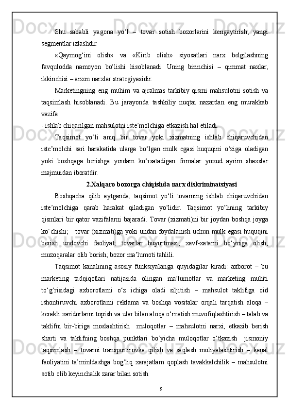Shu   sababli   yagona   yo‘l   –   tovar   sotish   bozorlarini   kengaytirish,   yangi
segmentlar izlashdir. 
«Qaymog‘ini   olish»   va   «Kirib   olish»   siyosatlari   narx   belgilashning
favqulodda   namoyon   bo‘lishi   hisoblanadi.   Uning   birinchisi   –   qimmat   naxlar,
ikkinchisi – arzon narxlar strategiyasidir. 
Marketingning   eng   muhim   va   ajralmas   tarkibiy   qismi   mahsulotni   sotish   va
taqsimlash   hisoblanadi.   Bu   jarayonda   tashkiliy   nuqtai   nazardan   eng   murakkab
vazifa 
- ishlab chiqarilgan mahsulotni iste’molchiga etkazish hal etiladi. 
Taqsimot   yo‘li   aniq   bir   tovar   yoki   xizmatning   ishlab   chiqaruvchidan
iste’molchi   sari   harakatida   ularga   bo‘lgan   mulk   egasi   huquqini   o‘ziga   oladigan
yoki   boshqaga   berishga   yordam   ko‘rsatadigan   firmalar   yoxud   ayrim   shaxslar
majmuidan iboratdir. 
2.Xalqaro bozorga chiqishda narx diskriminatsiyasi
Boshqacha   qilib   aytganda,   taqsimot   yo‘li   tovarning   ishlab   chiqaruvchidan
iste’molchiga   qarab   harakat   qiladigan   yo‘lidir.   Taqsimot   yo‘lining   tarkibiy
qismlari  bir  qator  vazifalarni  bajaradi. Tovar  (xizmati)ni  bir  joydan boshqa  joyga
ko‘chishi;      tovar (xizmati)ga yoki undan foydalanish uchun mulk egasi  huquqini
berish   undovchi   faoliyat;   tovarlar   buyurtmasi;   xavf-xatarni   bo‘yniga   olish;
muzoqaralar olib borish; bozor ma’lumoti tahlili. 
Taqsimot   kanalining   asosiy   funksiyalariga   quyidagilar   kiradi:   axborot   –   bu
marketing   tadqiqotlari   natijasida   olingan   ma’lumotlar   va   marketing   muhiti
to‘g‘risidagi   axborotlarni   o‘z   ichiga   oladi   siljitish   –   mahsulot   taklifiga   oid
ishontiruvchi   axborotlarni   reklama   va   boshqa   vositalar   orqali   tarqatish   aloqa   –
kerakli xaridorlarni topish va ular bilan aloqa o‘rnatish muvofiqlashtirish – talab va
taklifni   bir-biriga   moslashtirish     muloqotlar   –   mahsulotni   narxi,   etkazib   berish
sharti   va   taklifning   boshqa   punktlari   bo‘yicha   muloqotlar   o‘tkazish     jismoniy
taqsimlash   –   tovarni   transportirovka   qilish   va   saqlash   moliyalashtirish   –   kanal
faoliyatini   ta’minldashga   bog‘liq   xarajatlarn   qoplash   tavakkalchilik   –   mahsulotni
sotib olib keyinchalik zarar bilan sotish.
9 
