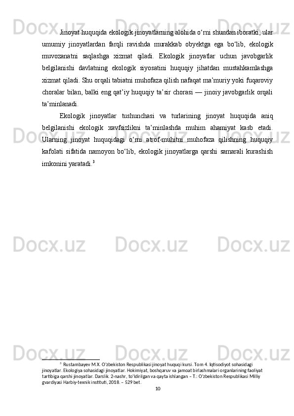 Jinoyat huquqida ekologik jinoyatlarning alohida o‘rni shundan iboratki, ular
umumiy   jinoyatlardan   farqli   ravishda   murakkab   obyektga   ega   bo‘lib,   ekologik
muvozanatni   saqlashga   xizmat   qiladi.   Ekologik   jinoyatlar   uchun   javobgarlik
belgilanishi   davlatning   ekologik   siyosatini   huquqiy   jihatdan   mustahkamlashga
xizmat qiladi. Shu orqali tabiatni muhofaza qilish nafaqat ma’muriy yoki fuqaroviy
choralar bilan, balki eng qat’iy huquqiy ta’sir chorasi — jinoiy javobgarlik orqali
ta’minlanadi.
Ekologik   jinoyatlar   tushunchasi   va   turlarining   jinoyat   huquqida   aniq
belgilanishi   ekologik   xavfsizlikni   ta’minlashda   muhim   ahamiyat   kasb   etadi.
Ularning   jinoyat   huquqidagi   o‘rni   atrof-muhitni   muhofaza   qilishning   huquqiy
kafolati   sifatida   namoyon   bo‘lib,   ekologik   jinoyatlarga   qarshi   samarali   kurashish
imkonini yaratadi. 3
3
  Rustambayev M.X. O‘zbekiston Respublikasi jinoyat huquqi kursi. Tom 4. Iqtisodiyot sohasidagi 
jinoyatlar. Ekologiya sohasidagi jinoyatlar. Hokimiyat, boshqaruv va jamoat birlashmalari organlarining faoliyat 
tartibiga qarshi jinoyatlar. Darslik. 2-nashr, to‘ldirilgan va qayta ishlangan – T.: O‘zbekiston Respublikasi Milliy 
gvardiyasi Harbiy-texnik instituti, 2018. – 529 bet.
10 