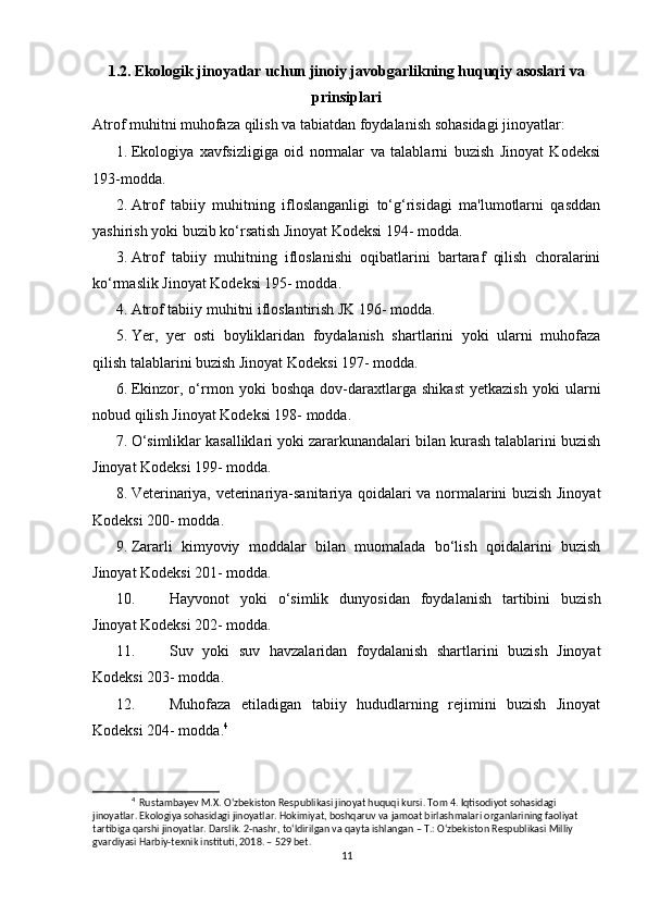 1.2. Ekologik jinoyatlar uchun jinoiy javobgarlikning huquqiy asoslari va
prinsiplari
Atrof muhitni muhofaza qilish va tabiatdan foydalanish sohasidagi jinoyatlar:
1. Ekologiya   xavfsizligiga   oid   normalar   va   talablarni   buzish   Jinoyat   Kodeksi
193-modda.
2. Atrof   tabiiy   muhitning   ifloslanganligi   to‘g‘risidagi   ma'lumotlarni   qasddan
yashirish yoki buzib ko‘rsatish Jinoyat Kodeksi 194- modda.
3. Atrof   tabiiy   muhitning   ifloslanishi   oqibatlarini   bartaraf   qilish   choralarini
ko‘rmaslik Jinoyat Kodeksi 195- modda.
4. Atrof tabiiy muhitni ifloslantirish JK 196- modda.
5. Yer,   yer   osti   boyliklaridan   foydalanish   shartlarini   yoki   ularni   muhofaza
qilish talablarini buzish Jinoyat Kodeksi 197- modda.
6. Ekinzor,   o‘rmon   yoki   boshqa   dov-daraxtlarga   shikast   yetkazish   yoki   ularni
nobud qilish Jinoyat Kodeksi 198- modda.
7. O‘simliklar kasalliklari yoki zararkunandalari bilan kurash talablarini buzish
Jinoyat Kodeksi 199- modda.
8. Veterinariya, veterinariya-sanitariya qoidalari va normalarini buzish Jinoyat
Kodeksi 200- modda.
9. Zararli   kimyoviy   moddalar   bilan   muomalada   bo‘lish   qoidalarini   buzish
Jinoyat Kodeksi 201- modda.
10. Hayvonot   yoki   o‘simlik   dunyosidan   foydalanish   tartibini   buzish
Jinoyat Kodeksi 202- modda.
11. Suv   yoki   suv   havzalaridan   foydalanish   shartlarini   buzish   Jinoyat
Kodeksi 203- modda.
12. Muhofaza   etiladigan   tabiiy   hududlarning   rejimini   buzish   Jinoyat
Kodeksi 204- modda. 4
4
  Rustambayev M.X. O‘zbekiston Respublikasi jinoyat huquqi kursi. Tom 4. Iqtisodiyot sohasidagi 
jinoyatlar. Ekologiya sohasidagi jinoyatlar. Hokimiyat, boshqaruv va jamoat birlashmalari organlarining faoliyat 
tartibiga qarshi jinoyatlar. Darslik. 2-nashr, to‘ldirilgan va qayta ishlangan – T.: O‘zbekiston Respublikasi Milliy 
gvardiyasi Harbiy-texnik instituti, 2018. – 529 bet.
11 