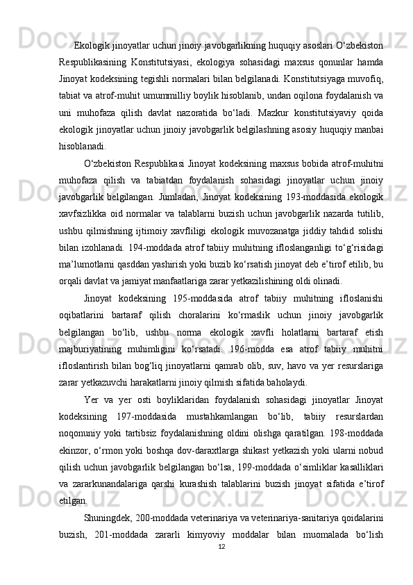Ekologik jinoyatlar uchun jinoiy javobgarlikning huquqiy asoslari O‘zbekiston
Respublikasining   Konstitutsiyasi,   ekologiya   sohasidagi   maxsus   qonunlar   hamda
Jinoyat kodeksining tegishli normalari bilan belgilanadi. Konstitutsiyaga muvofiq,
tabiat va atrof-muhit umummilliy boylik hisoblanib, undan oqilona foydalanish va
uni   muhofaza   qilish   davlat   nazoratida   bo‘ladi.   Mazkur   konstitutsiyaviy   qoida
ekologik jinoyatlar uchun jinoiy javobgarlik belgilashning asosiy huquqiy manbai
hisoblanadi.
O‘zbekiston Respublikasi  Jinoyat kodeksining maxsus bobida atrof-muhitni
muhofaza   qilish   va   tabiatdan   foydalanish   sohasidagi   jinoyatlar   uchun   jinoiy
javobgarlik   belgilangan.   Jumladan,   Jinoyat   kodeksining   193-moddasida   ekologik
xavfsizlikka   oid   normalar   va   talablarni   buzish   uchun   javobgarlik   nazarda   tutilib,
ushbu   qilmishning   ijtimoiy   xavfliligi   ekologik   muvozanatga   jiddiy   tahdid   solishi
bilan  izohlanadi.  194-moddada  atrof  tabiiy  muhitning  ifloslanganligi   to‘g‘risidagi
ma’lumotlarni qasddan yashirish yoki buzib ko‘rsatish jinoyat deb e’tirof etilib, bu
orqali davlat va jamiyat manfaatlariga zarar yetkazilishining oldi olinadi.
Jinoyat   kodeksining   195-moddasida   atrof   tabiiy   muhitning   ifloslanishi
oqibatlarini   bartaraf   qilish   choralarini   ko‘rmaslik   uchun   jinoiy   javobgarlik
belgilangan   bo‘lib,   ushbu   norma   ekologik   xavfli   holatlarni   bartaraf   etish
majburiyatining   muhimligini   ko‘rsatadi.   196-modda   esa   atrof   tabiiy   muhitni
ifloslantirish   bilan   bog‘liq  jinoyatlarni   qamrab  olib,  suv,   havo  va  yer   resurslariga
zarar yetkazuvchi harakatlarni jinoiy qilmish sifatida baholaydi.
Yer   va   yer   osti   boyliklaridan   foydalanish   sohasidagi   jinoyatlar   Jinoyat
kodeksining   197-moddasida   mustahkamlangan   bo‘lib,   tabiiy   resurslardan
noqonuniy   yoki   tartibsiz   foydalanishning   oldini   olishga   qaratilgan.   198-moddada
ekinzor, o‘rmon yoki boshqa dov-daraxtlarga shikast  yetkazish yoki  ularni nobud
qilish  uchun  javobgarlik  belgilangan  bo‘lsa,  199-moddada  o‘simliklar   kasalliklari
va   zararkunandalariga   qarshi   kurashish   talablarini   buzish   jinoyat   sifatida   e’tirof
etilgan.
Shuningdek, 200-moddada veterinariya va veterinariya-sanitariya qoidalarini
buzish,   201-moddada   zararli   kimyoviy   moddalar   bilan   muomalada   bo‘lish
12 