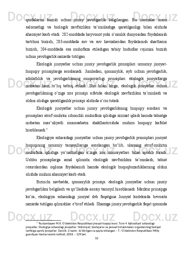 qoidalarini   buzish   uchun   jinoiy   javobgarlik   belgilangan.   Bu   normalar   inson
salomatligi   va   biologik   xavfsizlikni   ta’minlashga   qaratilganligi   bilan   alohida
ahamiyat kasb etadi. 202-moddada hayvonot yoki o‘simlik dunyosidan foydalanish
tartibini   buzish,   203-moddada   suv   va   suv   havzalaridan   foydalanish   shartlarini
buzish,   204-moddada   esa   muhofaza   etiladigan   tabiiy   hududlar   rejimini   buzish
uchun javobgarlik nazarda tutilgan.
Ekologik   jinoyatlar   uchun   jinoiy   javobgarlik   prinsiplari   umumiy   jinoyat-
huquqiy   prinsiplarga   asoslanadi.   Jumladan,   qonuniylik,   ayb   uchun   javobgarlik,
adolatlilik   va   javobgarlikning   muqarrarligi   prinsiplari   ekologik   jinoyatlarga
nisbatan   ham   to‘liq   tatbiq   etiladi.   Shu   bilan   birga,   ekologik   jinoyatlar   uchun
javobgarlikning   o‘ziga   xos   prinsipi   sifatida   ekologik   xavfsizlikni   ta’minlash   va
oldini olishga qaratilganlik prinsipi alohida o‘rin tutadi.
Ekologik   jinoyatlar   uchun   jinoiy   javobgarlikning   huquqiy   asoslari   va
prinsiplari atrof-muhitni ishonchli muhofaza qilishga xizmat qiladi hamda tabiatga
nisbatan   mas’uliyatli   munosabatni   shakllantirishda   muhim   huquqiy   kafolat
hisoblanadi. 5
Ekologiya  sohasidagi  jinoyatlar   uchun jinoiy javobgarlik  prinsiplari   jinoyat
huquqining   umumiy   tamoyillariga   asoslangan   bo‘lib,   ularning   atrof-muhitni
muhofaza   qilishga   yo‘naltirilgan   o‘ziga   xos   xususiyatlari   bilan   ajralib   turadi.
Ushbu   prinsiplarga   amal   qilinishi   ekologik   xavfsizlikni   ta’minlash,   tabiat
resurslaridan   oqilona   foydalanish   hamda   ekologik   huquqbuzarliklarning   oldini
olishda muhim ahamiyat kasb etadi.
Birinchi   navbatda,   qonuniylik   prinsipi   ekologik   jinoyatlar   uchun   jinoiy
javobgarlikni belgilash va qo‘llashda asosiy tamoyil hisoblanadi. Mazkur prinsipga
ko‘ra,   ekologiya   sohasidagi   jinoyat   deb   faqatgina   Jinoyat   kodeksida   bevosita
nazarda tutilgan qilmishlar e’tirof etiladi. Shaxsga jinoiy javobgarlik faqat qonunda
5
  Rustambayev M.X. O‘zbekiston Respublikasi jinoyat huquqi kursi. Tom 4. Iqtisodiyot sohasidagi 
jinoyatlar. Ekologiya sohasidagi jinoyatlar. Hokimiyat, boshqaruv va jamoat birlashmalari organlarining faoliyat 
tartibiga qarshi jinoyatlar. Darslik. 2-nashr, to‘ldirilgan va qayta ishlangan – T.: O‘zbekiston Respublikasi Milliy 
gvardiyasi Harbiy-texnik instituti, 2018. – 529 bet.
13 