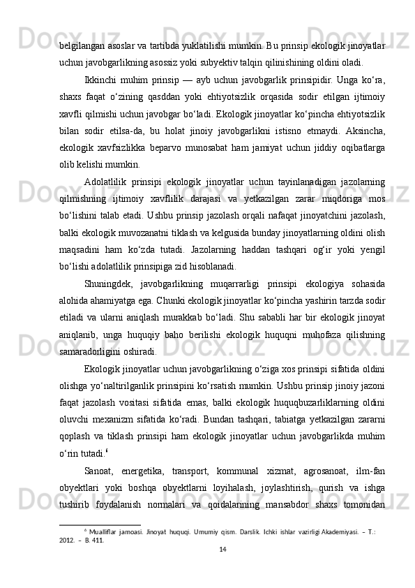belgilangan asoslar va tartibda yuklatilishi mumkin. Bu prinsip ekologik jinoyatlar
uchun javobgarlikning asossiz yoki subyektiv talqin qilinishining oldini oladi.
Ikkinchi   muhim   prinsip   —   ayb   uchun   javobgarlik   prinsipidir.   Unga   ko‘ra,
shaxs   faqat   o‘zining   qasddan   yoki   ehtiyotsizlik   orqasida   sodir   etilgan   ijtimoiy
xavfli qilmishi uchun javobgar bo‘ladi. Ekologik jinoyatlar ko‘pincha ehtiyotsizlik
bilan   sodir   etilsa-da,   bu   holat   jinoiy   javobgarlikni   istisno   etmaydi.   Aksincha,
ekologik   xavfsizlikka   beparvo   munosabat   ham   jamiyat   uchun   jiddiy   oqibatlarga
olib kelishi mumkin.
Adolatlilik   prinsipi   ekologik   jinoyatlar   uchun   tayinlanadigan   jazolarning
qilmishning   ijtimoiy   xavflilik   darajasi   va   yetkazilgan   zarar   miqdoriga   mos
bo‘lishini  talab  etadi. Ushbu  prinsip  jazolash  orqali  nafaqat   jinoyatchini  jazolash,
balki ekologik muvozanatni tiklash va kelgusida bunday jinoyatlarning oldini olish
maqsadini   ham   ko‘zda   tutadi.   Jazolarning   haddan   tashqari   og‘ir   yoki   yengil
bo‘lishi adolatlilik prinsipiga zid hisoblanadi.
Shuningdek,   javobgarlikning   muqarrarligi   prinsipi   ekologiya   sohasida
alohida ahamiyatga ega. Chunki ekologik jinoyatlar ko‘pincha yashirin tarzda sodir
etiladi   va   ularni   aniqlash   murakkab   bo‘ladi.   Shu   sababli   har   bir   ekologik   jinoyat
aniqlanib,   unga   huquqiy   baho   berilishi   ekologik   huquqni   muhofaza   qilishning
samaradorligini oshiradi.
Ekologik jinoyatlar uchun javobgarlikning o‘ziga xos prinsipi sifatida oldini
olishga yo‘naltirilganlik prinsipini ko‘rsatish mumkin. Ushbu prinsip jinoiy jazoni
faqat   jazolash   vositasi   sifatida   emas,   balki   ekologik   huquqbuzarliklarning   oldini
oluvchi   mexanizm   sifatida   ko‘radi.   Bundan   tashqari,   tabiatga   yetkazilgan   zararni
qoplash   va   tiklash   prinsipi   ham   ekologik   jinoyatlar   uchun   javobgarlikda   muhim
o‘rin tutadi. 6
Sanoat,   energetika,   transport,   kommunal   xizmat,   agrosanoat,   ilm-fan
obyektlari   yoki   boshqa   obyektlarni   loyihalash,   joylashtirish,   qurish   va   ishga
tushirib   foydalanish   normalari   va   qoidalarining   mansabdor   shaxs   tomonidan
6
  Mualliflar  jamoasi.  Jinoyat  huquqi.  Umumiy  qism.  Darslik.  Ichki  ishlar  vazirligi Akademiyasi.  –  T.:  
2012.  –  B. 411.
14 