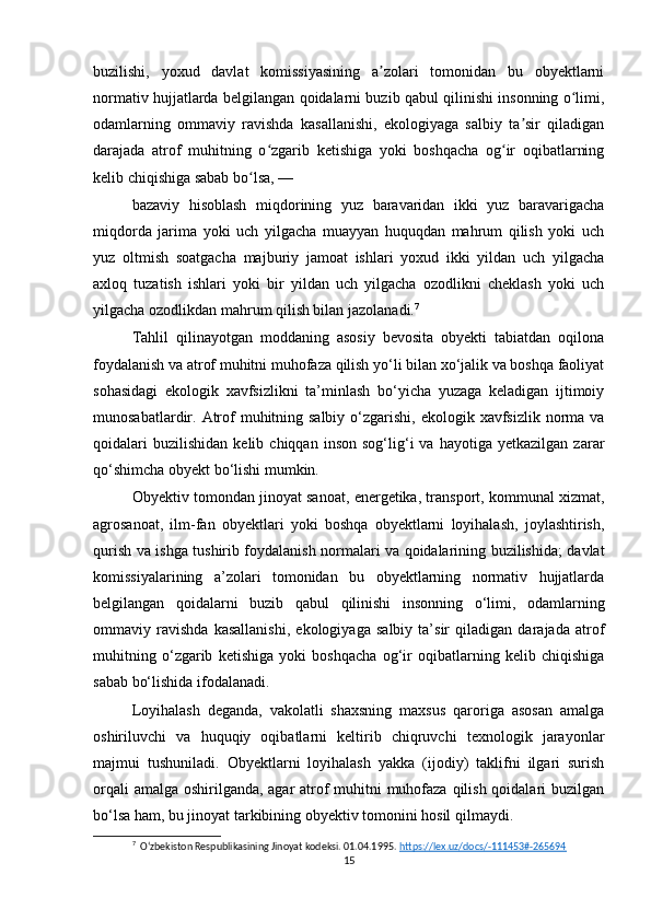 buzilishi,   yoxud   davlat   komissiyasining   a zolari   tomonidan   bu   obyektlarniʼ
normativ hujjatlarda belgilangan qoidalarni buzib qabul qilinishi insonning o limi,	
ʻ
odamlarning   ommaviy   ravishda   kasallanishi,   ekologiyaga   salbiy   ta sir   qiladigan	
ʼ
darajada   atrof   muhitning   o zgarib   ketishiga   yoki   boshqacha   og ir   oqibatlarning	
ʻ ʻ
kelib chiqishiga sabab bo lsa, —	
ʻ
bazaviy   hisoblash   miqdorining   yuz   baravaridan   ikki   yuz   baravarigacha
miqdorda   jarima   yoki   uch   yilgacha   muayyan   huquqdan   mahrum   qilish   yoki   uch
yuz   oltmish   soatgacha   majburiy   jamoat   ishlari   yoxud   ikki   yildan   uch   yilgacha
axloq   tuzatish   ishlari   yoki   bir   yildan   uch   yilgacha   ozodlikni   cheklash   yoki   uch
yilgacha ozodlikdan mahrum qilish bilan jazolanadi. 7
Tahlil   qilinayotgan   moddaning   asosiy   bevosita   obyekti   tabiatdan   oqilona
foydalanish va atrof muhitni muhofaza qilish yo‘li bilan xo‘jalik va boshqa faoliyat
sohasidagi   ekologik   xavfsizlikni   ta’minlash   bo‘yicha   yuzaga   keladigan   ijtimoiy
munosabatlardir. Atrof  muhitning salbiy  o‘zgarishi,  ekologik xavfsizlik norma  va
qoidalari   buzilishidan   kelib  chiqqan   inson   sog‘lig‘i   va   hayotiga  yetkazilgan   zarar
qo‘shimcha obyekt bo‘lishi mumkin.
Obyektiv tomondan jinoyat sanoat, energetika, transport, kommunal xizmat,
agrosanoat,   ilm-fan   obyektlari   yoki   boshqa   obyektlarni   loyihalash,   joylashtirish,
qurish va ishga tushirib foydalanish normalari va qoidalarining buzilishida; davlat
komissiyalarining   a’zolari   tomonidan   bu   obyektlarning   normativ   hujjatlarda
belgilangan   qoidalarni   buzib   qabul   qilinishi   insonning   o‘limi,   odamlarning
ommaviy   ravishda   kasallanishi,   ekologiyaga   salbiy   ta’sir   qiladigan   darajada   atrof
muhitning   o‘zgarib   ketishiga   yoki   boshqacha   og‘ir   oqibatlarning   kelib   chiqishiga
sabab bo‘lishida ifodalanadi.
Loyihalash   deganda,   vakolatli   shaxsning   maxsus   qaroriga   asosan   amalga
oshiriluvchi   va   huquqiy   oqibatlarni   keltirib   chiqruvchi   texnologik   jarayonlar
majmui   tushuniladi.   Obyektlarni   loyihalash   yakka   (ijodiy)   taklifni   ilgari   surish
orqali  amalga oshirilganda, agar atrof  muhitni muhofaza qilish qoidalari buzilgan
bo‘lsa ham, bu jinoyat tarkibining obyektiv tomonini hosil qilmaydi.
7
  Oʻzbekiston Respublikasining Jinoyat kodeksi. 01.04.1995.  https://lex.uz/docs/-111453#-265694  
15 