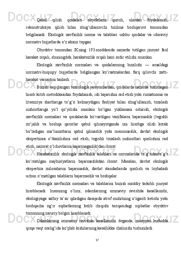 Qabul   qilish   qoidalari   obyektlarni   qurish,   ulardan   foydalanish,
rekonstruksiya   qilish   bilan   shug‘ullanuvchi   tuzilma   boshqaruvi   tomonidan
belgilanadi.   Ekologik   xavfsizlik   norma   va   talablari   ushbu   qoidalar   va   idoraviy
normativ hujjatlarda o‘z aksini topgan.
Obyektiv   tomondan   JKning   193-moddasida   nazarda   tutilgan   jinoyat   faol
harakat orqali, shuningdek, harakatsizlik orqali ham sodir etilishi mumkin.
Ekologik   xavfsizlik   normalari   va   qoidalarining   buzilishi   —   amaldagi
normativ-huquqiy   hujjatlarda   belgilangan   ko‘rsatmalardan   farq   qiluvchi   xatti-
harakat variantini tanlash.
Buzish taqiqlangan texnologik jarayonlardan, qoidalarda nazarda tutilmagan
hisob-kitob metodikasidan foydalanish, ish bajarishni rad etish yoki ruxsatnoma va
litsenziya   shartlariga   to‘g‘ri   kelmaydigan   faoliyat   bilan   shug‘ullanish,   tozalash
inshootlariga   yo‘l   qo‘yilishi   mumkin   bo‘lgan   yuklamani   oshirish,   ekologik
xavfsizlik   normalari   va   qoidalarida   ko‘rsatilgan   vazifalarni   bajarmaslik   (tegishli
xo‘jalik   va   boshqa   qarorlar   qabul   qilinayotganda   uni   hisobga   olish   kerak
bo‘ladigan   ma’lumotlarni   qabul   qilmaslik   yoki   mensimaslik,   davlat   ekologik
ekspertizasi   o‘tkazilishini   rad   etish,   tegishli   tozalash   inshootlari   qurilishini   rad
etish, nazorat o‘lchovlarini bajarmaganlik)dan iborat.
Harakatsizlik   ekologik   xavfsizlik   talablari   va   normalarida   to‘g‘ridanto‘g‘r
ko‘rsatilgan   majburiyatlarni   bajarmaslikdan   iborat.   Masalan,   davlat   ekologik
ekspertiza   xulosalarini   bajarmaslik,   davlat   standarlarida   qurilish   va   loyhalash
uchun o‘rnatilgan talablarni bajarmaslik va boshqalar.
Ekologik   xavfsizlik   normalari   va   talablarini   buzish   moddiy   tarkibli   jinoyat
hisoblanadi.   Insonning   o‘limi,   odamlarning   ommaviy   ravishda   kasallanishi,
ekologiyaga  salbiy  ta’sir   qiladigan darajada  atrof   muhitning  o‘zgarib  ketishi   yoki
boshqacha   og‘ir   oqibatlarning   kelib   chiqishi   tariqasidagi   oqibatlar   obyektiv
tomonning zaruriy belgisi hisoblanadi.
Odamlarning   ommaviy   ravishda   kasallanishi   deganda,   muayyan   hududda
qisqa vaqt oralig‘ida ko‘plab kishilarning kasallikka chalinishi tushuniladi.
17 