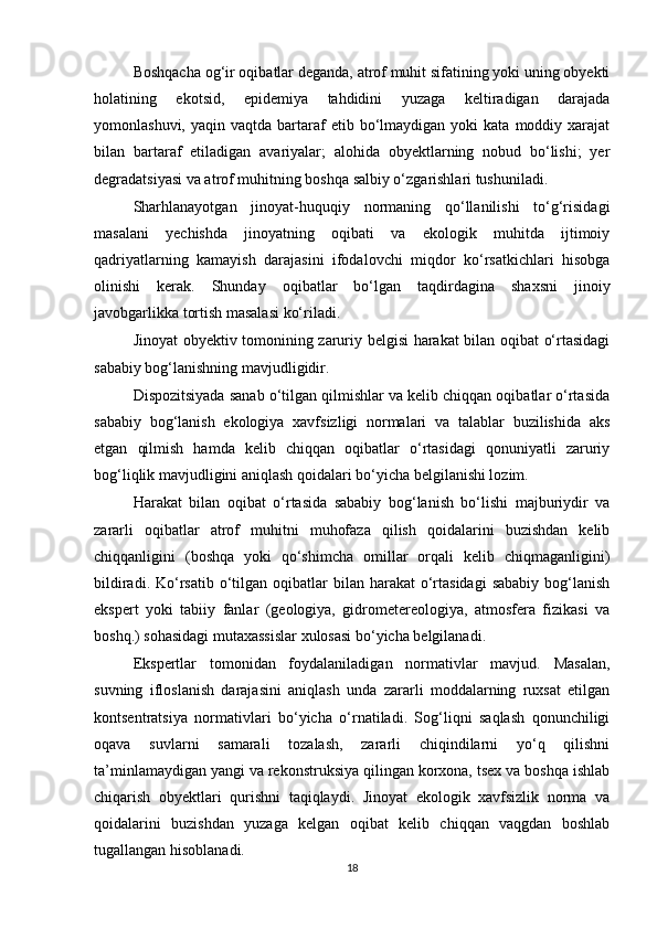 Boshqacha og‘ir oqibatlar deganda, atrof muhit sifatining yoki uning obyekti
holatining   ekotsid,   epidemiya   tahdidini   yuzaga   keltiradigan   darajada
yomonlashuvi,  yaqin  vaqtda   bartaraf   etib  bo‘lmaydigan  yoki  kata   moddiy  xarajat
bilan   bartaraf   etiladigan   avariyalar;   alohida   obyektlarning   nobud   bo‘lishi;   yer
degradatsiyasi va atrof muhitning boshqa salbiy o‘zgarishlari tushuniladi.
Sharhlanayotgan   jinoyat-huquqiy   normaning   qo‘llanilishi   to‘g‘risidagi
masalani   yechishda   jinoyatning   oqibati   va   ekologik   muhitda   ijtimoiy
qadriyatlarning   kamayish   darajasini   ifodalovchi   miqdor   ko‘rsatkichlari   hisobga
olinishi   kerak.   Shunday   oqibatlar   bo‘lgan   taqdirdagina   shaxsni   jinoiy
javobgarlikka tortish masalasi ko‘riladi.
Jinoyat obyektiv tomonining zaruriy belgisi harakat bilan oqibat o‘rtasidagi
sababiy bog‘lanishning mavjudligidir.
Dispozitsiyada sanab o‘tilgan qilmishlar va kelib chiqqan oqibatlar o‘rtasida
sababiy   bog‘lanish   ekologiya   xavfsizligi   normalari   va   talablar   buzilishida   aks
etgan   qilmish   hamda   kelib   chiqqan   oqibatlar   o‘rtasidagi   qonuniyatli   zaruriy
bog‘liqlik mavjudligini aniqlash qoidalari bo‘yicha belgilanishi lozim.
Harakat   bilan   oqibat   o‘rtasida   sababiy   bog‘lanish   bo‘lishi   majburiydir   va
zararli   oqibatlar   atrof   muhitni   muhofaza   qilish   qoidalarini   buzishdan   kelib
chiqqanligini   (boshqa   yoki   qo‘shimcha   omillar   orqali   kelib   chiqmaganligini)
bildiradi.  Ko‘rsatib  o‘tilgan  oqibatlar  bilan  harakat  o‘rtasidagi  sababiy   bog‘lanish
ekspert   yoki   tabiiy   fanlar   (geologiya,   gidrometereologiya,   atmosfera   fizikasi   va
boshq.) sohasidagi mutaxassislar xulosasi bo‘yicha belgilanadi.
Ekspertlar   tomonidan   foydalaniladigan   normativlar   mavjud.   Masalan,
suvning   ifloslanish   darajasini   aniqlash   unda   zararli   moddalarning   ruxsat   etilgan
kontsentratsiya   normativlari   bo‘yicha   o‘rnatiladi.   Sog‘liqni   saqlash   qonunchiligi
oqava   suvlarni   samarali   tozalash,   zararli   chiqindilarni   yo‘q   qilishni
ta’minlamaydigan yangi va rekonstruksiya qilingan korxona, tsex va boshqa ishlab
chiqarish   obyektlari   qurishni   taqiqlaydi.   Jinoyat   ekologik   xavfsizlik   norma   va
qoidalarini   buzishdan   yuzaga   kelgan   oqibat   kelib   chiqqan   vaqgdan   boshlab
tugallangan hisoblanadi.
18 