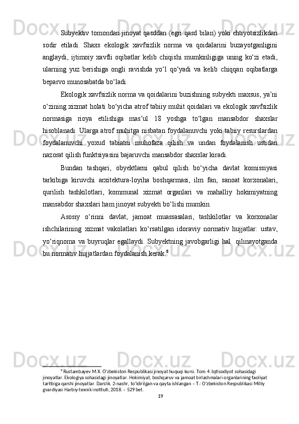 Subyektiv tomondan jinoyat qasddan (egri qasd bilan) yoki ehtiyotsizlikdan
sodir   etiladi.   Shaxs   ekologik   xavfsizlik   norma   va   qoidalarini   buzayotganligini
anglaydi,   ijtimoiy   xavfli   oqibatlar   kelib   chiqishi   mumkinligiga   uning   ko‘zi   etadi,
ularning   yuz   berishiga   ongli   ravishda   yo‘l   qo‘yadi   va   kelib   chiqqan   oqibatlarga
beparvo munosabatda bo‘ladi.
Ekologik xavfsizlik norma va qoidalarini buzishning subyekti maxsus, ya’ni
o‘zining xizmat holati bo‘yicha atrof tabiiy muhit qoidalari va ekologik xavfsizlik
normasiga   rioya   etilishiga   mas’ul   18   yoshga   to‘lgan   mansabdor   shaxslar
hisoblanadi. Ularga atrof muhitga nisbatan foydalanuvchi yoki tabiiy resurslardan
foydalanuvchi   yoxud   tabiatni   muhofaza   qilish   va   undan   foydalanish   ustidan
nazorat qilish funktsiyasini bajaruvchi mansabdor shaxslar kiradi.
Bundan   tashqari,   obyektlarni   qabul   qilish   bo‘yicha   davlat   komissiyasi
tarkibiga   kiruvchi   arxitektura-loyiha   boshqarmasi,   ilm   fan,   sanoat   korxonalari,
qurilish   tashkilotlari,   kommunal   xizmat   organlari   va   mahalliy   hokimiyatning
mansabdor shaxslari ham jinoyat subyekti bo‘lishi mumkin.
Asosiy   o‘rinni   davlat,   jamoat   muassasalari,   tashkilotlar   va   korxonalar
ishchilarining   xizmat   vakolatlari   ko‘rsatilgan   idoraviy   normativ   hujjatlar:   ustav,
yo‘riqnoma   va   buyruqlar   egallaydi.   Subyektning   javobgarligi   hal     qilinayotganda
bu normativ hujjatlardan foydalanish kerak. 8
8
 Rustambayev M.X. O‘zbekiston Respublikasi jinoyat huquqi kursi. Tom 4. Iqtisodiyot sohasidagi 
jinoyatlar. Ekologiya sohasidagi jinoyatlar. Hokimiyat, boshqaruv va jamoat birlashmalari organlarining faoliyat 
tartibiga qarshi jinoyatlar. Darslik. 2-nashr, to‘ldirilgan va qayta ishlangan – T.: O‘zbekiston Respublikasi Milliy 
gvardiyasi Harbiy-texnik instituti, 2018. – 529 bet.
19 