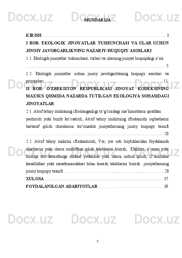 MUNDARIJA
KIRISH  ................................................................................................................... 3
I   BOB.   EKOLOGIK   JINOYATLAR   TUSHUNCHASI   VA   ULAR   UCHUN
JINOIY JAVOBGARLIKNING NAZARIY-HUQUQIY ASOSLARI
1.1. Ekologik jinoyatlar tushunchasi, turlari va ularning jinoyat huquqidagi o‘rni
.................................................................................................................................. 5
1.2.   Ekologik   jinoyatlar   uchun   jinoiy   javobgarlikning   huquqiy   asoslari   va
prinsiplari ...............................................................................................................11
II   BOB.   O‘ZBEKISTON   RESPUBLIKASI   JINOYAT   KODEKSINING
MAXSUS QISMIDA NAZARDA TUTILGAN  EKOLOGIYA SOHASIDAGI
JINOYATLAR 
2.1. Atrof tabiiy muhitning ifloslanganligi to‘g‘risidagi ma’lumotlarni qasddan
yashirish   yoki   buzib   ko‘rsatish,   Atrof   tabiiy   muhitning   ifloslanishi   oqibatlarini
bartaraf   qilish   choralarini   ko‘rmaslik   jinoyatlarining   jinoiy   huquqiy   tasnifi
…………………………........................................................................................ 20
2.2.   Atrof   tabiiy   muhitni   ifloslantirish,   Yer,   yer   osti   boyliklaridan   foydalanish
shartlarini   yoki   ularni   muhofaza   qilish   talablarini   buzish,     Ekinzor,   o‘rmon   yoki
boshqa   dov-daraxtlarga   shikast   yetkazish   yoki   ularni   nobud   qilish,   O‘simliklar
kasalliklari   yoki   zararkunandalari   bilan   kurash   talablarini   buzish     jinoyatlarining
jinoiy huquqiy tasnifi ……………………………..................................................28
XULOSA  .............................................................................................................. 37
FOYDALANILGAN ADABIYOTLAR  ……………........................................ 39
2 