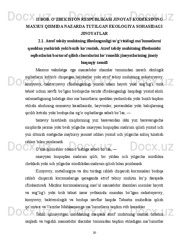II BOB. O‘ZBEKISTON RESPUBLIKASI JINOYAT KODEKSINING
MAXSUS QISMIDA NAZARDA TUTILGAN EKOLOGIYA SOHASIDAGI
JINOYATLAR
2.1. Atrof tabiiy muhitning ifloslanganligi to‘g‘risidagi ma’lumotlarni
qasddan yashirish yoki buzib ko‘rsatish, Atrof tabiiy muhitning ifloslanishi
oqibatlarini bartaraf qilish choralarini ko‘rmaslik jinoyatlarining jinoiy
huquqiy tasnifi
Maxsus   vakolatga   ega   mansabdor   shaxslar   tomonidan   zararli   ekologik
oqibatlarni  keltirib chiqargan halokatlar  yoki atrof  tabiiy muhitning radiatsiyaviy,
kimyoviy,   bakteriyaviy   ifloslanganligi   yoxud   odam   hayoti   yoki   sog lig i,   tirikʻ ʻ
tabiat uchun xavfli bo lgan boshqacha tarzda ifloslanganligi haqidagi yoxud aholi	
ʻ
salomatligining holatiga doir ma lumotlarni qasddan yashirilishi yoki buzib taqdim	
ʼ
etilishi   aholining   ommaviy   kasallanishi,   hayvonlar,   parrandalar   yoki   baliqlarning
qirilib ketishi yoki boshqacha og ir oqibatlarga sabab bo lsa, —
ʻ ʻ
bazaviy   hisoblash   miqdorining   yuz   baravaridan   ikki   yuz   baravarigacha
miqdorda jarima yoki besh yilgacha muayyan huquqdan mahrum qilish yoxud uch
yuz oltmish soatgacha  majburiy jamoat  ishlari  yoxud uch yilgacha axloq tuzatish
ishlari bilan jazolanadi.
O sha qilmishlar odam o lishiga sabab bo lsa, —	
ʻ ʻ ʻ
muayyan   huquqdan   mahrum   qilib,   bir   yildan   uch   yilgacha   ozodlikni
cheklash yoki uch yilgacha ozodlikdan mahrum qilish bilan jazolanadi.
Kimyoviy,  metallurgiya  va  shu   turdagi   ishlab  chiqarish  korxonalari   boshqa
ishlab   chiqarish   korxonalariga   qaraganda   atrof   tabiiy   muhitni   ko‘p   darajada
ifloslantiradi. Mazkur  korxonalarning mas’ul mansabdor  shaxslari  insonlar  hayoti
va   sog‘lig‘i   yoki   tirik   tabiat   zarar   yetkazishi   mumkin   bo‘lgan   radiatsiyaviy,
kimyoviy,   bakteriologik   va   boshqa   xavflar   haqida   Tabiatni   muhofaza   qilish
qo‘mitasi va Vazirlar Mahkamasiga ma’lumotlarni taqdim etib boradilar.
Tahlil   qilinayotgan   moddaning   maqsadi   atrof   muhitning   normal   holatini
saqlash   va   tegishli   mansabdor   shaxslar   tomonidan   taqdim   etiladigan   ma’lumotlar
20 