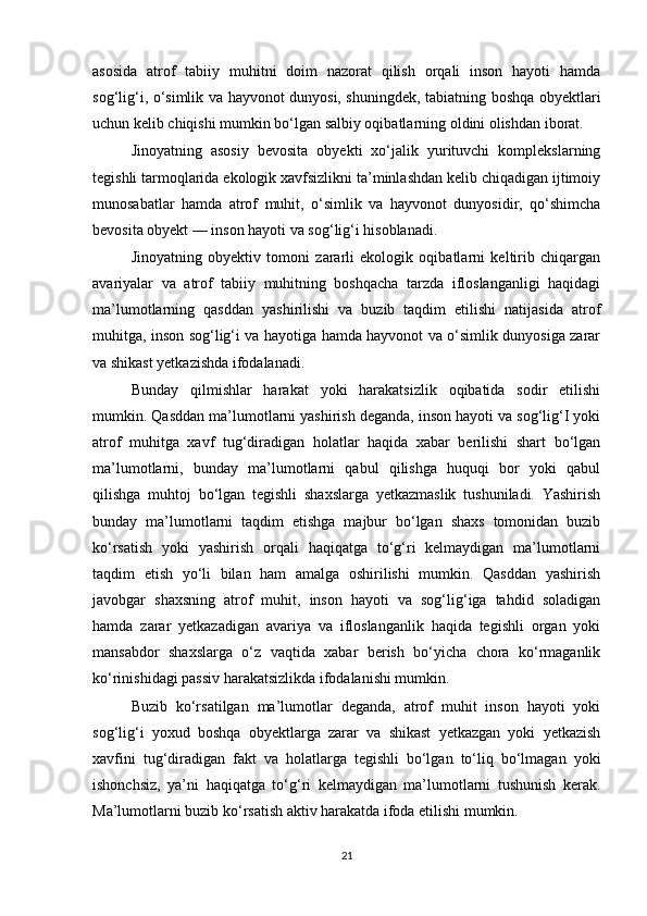 asosida   atrof   tabiiy   muhitni   doim   nazorat   qilish   orqali   inson   hayoti   hamda
sog‘lig‘i, o‘simlik va hayvonot dunyosi, shuningdek, tabiatning boshqa obyektlari
uchun kelib chiqishi mumkin bo‘lgan salbiy oqibatlarning oldini olishdan iborat.
Jinoyatning   asosiy   bevosita   obyekti   xo‘jalik   yurituvchi   komplekslarning
tegishli tarmoqlarida ekologik xavfsizlikni ta’minlashdan kelib chiqadigan ijtimoiy
munosabatlar   hamda   atrof   muhit,   o‘simlik   va   hayvonot   dunyosidir,   qo‘shimcha
bevosita obyekt — inson hayoti va sog‘lig‘i hisoblanadi.
Jinoyatning   obyektiv   tomoni   zararli   ekologik   oqibatlarni   keltirib   chiqargan
avariyalar   va   atrof   tabiiy   muhitning   boshqacha   tarzda   ifloslanganligi   haqidagi
ma’lumotlarning   qasddan   yashirilishi   va   buzib   taqdim   etilishi   natijasida   atrof
muhitga, inson sog‘lig‘i va hayotiga hamda hayvonot va o‘simlik dunyosiga zarar
va shikast yetkazishda ifodalanadi.
Bunday   qilmishlar   harakat   yoki   harakatsizlik   oqibatida   sodir   etilishi
mumkin. Qasddan ma’lumotlarni yashirish deganda, inson hayoti va sog‘lig‘I yoki
atrof   muhitga   xavf   tug‘diradigan   holatlar   haqida   xabar   berilishi   shart   bo‘lgan
ma’lumotlarni,   bunday   ma’lumotlarni   qabul   qilishga   huquqi   bor   yoki   qabul
qilishga   muhtoj   bo‘lgan   tegishli   shaxslarga   yetkazmaslik   tushuniladi.   Yashirish
bunday   ma’lumotlarni   taqdim   etishga   majbur   bo‘lgan   shaxs   tomonidan   buzib
ko‘rsatish   yoki   yashirish   orqali   haqiqatga   to‘g‘ri   kelmaydigan   ma’lumotlarni
taqdim   etish   yo‘li   bilan   ham   amalga   oshirilishi   mumkin.   Qasddan   yashirish
javobgar   shaxsning   atrof   muhit,   inson   hayoti   va   sog‘lig‘iga   tahdid   soladigan
hamda   zarar   yetkazadigan   avariya   va   ifloslanganlik   haqida   tegishli   organ   yoki
mansabdor   shaxslarga   o‘z   vaqtida   xabar   berish   bo‘yicha   chora   ko‘rmaganlik
ko‘rinishidagi passiv harakatsizlikda ifodalanishi mumkin.
Buzib   ko‘rsatilgan   ma’lumotlar   deganda,   atrof   muhit   inson   hayoti   yoki
sog‘lig‘i   yoxud   boshqa   obyektlarga   zarar   va   shikast   yetkazgan   yoki   yetkazish
xavfini   tug‘diradigan   fakt   va   holatlarga   tegishli   bo‘lgan   to‘liq   bo‘lmagan   yoki
ishonchsiz,   ya’ni   haqiqatga   to‘g‘ri   kelmaydigan   ma’lumotlarni   tushunish   kerak.
Ma’lumotlarni buzib ko‘rsatish aktiv harakatda ifoda etilishi mumkin.
21 