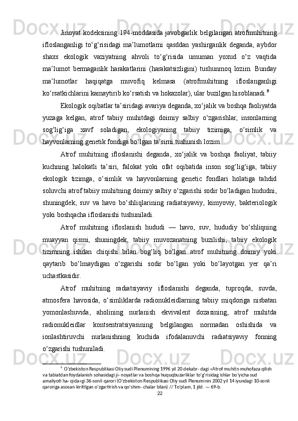 Jinoyat  kodeksining 194-moddasida  javobgarlik belgilangan atrofmuhitning
ifloslanganligi   to‘g‘risidagi   ma’lumotlarni   qasddan   yashirganlik   deganda,   aybdor
shaxs   ekologik   vaziyatning   ahvoli   to‘g‘risida   umuman   yoxud   o‘z   vaqtida
ma’lumot   bermaganlik   harakatlarini   (harakatsizligini)   tushunmoq   lozim.   Bunday
ma’lumotlar   haqiqatga   muvofiq   kelmasa   (atrofmuhitning   ifloslanganligi
ko‘rsatkichlarini kamaytirib ko‘rsatish va hokazolar), ular buzilgan hisoblanadi. 9
Ekologik oqibatlar ta’siridagi avariya deganda, xo‘jalik va boshqa faoliyatda
yuzaga   kelgan,   atrof   tabiiy   muhitdagi   doimiy   salbiy   o‘zgarishlar,   insonlarning
sog‘lig‘iga   xavf   soladigan,   ekologiyaning   tabiiy   tizimiga,   o‘simlik   va
hayvonlarning genetik fondiga bo‘lgan ta’sirni tushunish lozim.
Atrof   muhitning   ifloslanishi   deganda,   xo‘jalik   va   boshqa   faoliyat,   tabiiy
kuchning   halokatli   ta’siri,   falokat   yoki   ofat   oqibatida   inson   sog‘lig‘iga,   tabiiy
ekologik   tizimga,   o‘simlik   va   hayvonlarning   genetic   fondlari   holatiga   tahdid
soluvchi atrof tabiiy muhitning doimiy salbiy o‘zgarishi sodir bo‘ladigan hududni,
shuningdek,   suv   va   havo   bo‘shliqlarining   radiatsiyaviy,   kimyoviy,   bakteriologik
yoki boshqacha ifloslanishi tushuniladi.
Atrof   muhitning   ifloslanish   hududi   —   havo,   suv,   hududiy   bo‘shliqning
muayyan   qismi,   shuningdek,   tabiiy   muvozanatning   buzilishi,   tabiiy   ekologik
tizimning   ishdan   chiqishi   bilan   bog‘liq   bo‘lgan   atrof   muhitning   doimiy   yoki
qaytarib   bo‘lmaydigan   o‘zgarishi   sodir   bo‘lgan   yoki   bo‘layotgan   yer   qa’ri
uchastkasidir.
Atrof   muhitning   radiatsiyaviy   ifloslanishi   deganda,   tuproqda,   suvda,
atmosfera   havosida,   o‘simliklarda   radionukleidlarning   tabiiy   miqdoriga   nisbatan
yomonlashuvida,   aholining   nurlanish   ekvivalent   dozasining,   atrof   muhitda
radionukleidlar   kontsentratsiyasining   belgilangan   normadan   oshishida   va
ionlashtiruvchi   nurlanishning   kuchida   ifodalanuvchi   radiatsiyaviy   fonning
o‘zgarishi tushuniladi.
9
  O’zbekiston Respublikasi Oliy sudi Plenumining 1996 yil 20 dekabr- dagi «Atrof muhitn muhofaza qilish 
va tabiatdan foydalanish sohasidagi ji- noyatlar va boshqa huquqbuzarliklar to’g’risidag ishlar bo’yicha sud 
amaliyoti ha- qida»gi 36-sonli qarori (O’zbekiston Respublikasi Oliy sudi Plenuminin 2002 yil 14 iyundagi 10-sonli 
qaroriga asosan kiritilgan o’zgartirish va qo’shim- chalar bilan) // To’plam, 1 jild. — 69-b.
22 