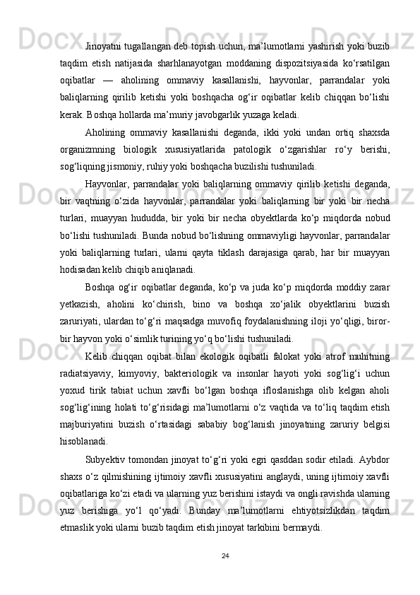 Jinoyatni tugallangan deb topish uchun, ma’lumotlarni yashirish yoki buzib
taqdim   etish   natijasida   sharhlanayotgan   moddaning   dispozitsiyasida   ko‘rsatilgan
oqibatlar   —   aholining   ommaviy   kasallanishi,   hayvonlar,   parrandalar   yoki
baliqlarning   qirilib   ketishi   yoki   boshqacha   og‘ir   oqibatlar   kelib   chiqqan   bo‘lishi
kerak. Boshqa hollarda ma’muriy javobgarlik yuzaga keladi.
Aholining   ommaviy   kasallanishi   deganda,   ikki   yoki   undan   ortiq   shaxsda
organizmning   biologik   xususiyatlarida   patologik   o‘zgarishlar   ro‘y   berishi,
sog‘liqning jismoniy, ruhiy yoki boshqacha buzilishi tushuniladi.
Hayvonlar,   parrandalar   yoki   baliqlarning   ommaviy   qirilib   ketishi   deganda,
bir   vaqtning   o‘zida   hayvonlar,   parrandalar   yoki   baliqlarning   bir   yoki   bir   necha
turlari,   muayyan   hududda,   bir   yoki   bir   necha   obyektlarda   ko‘p   miqdorda   nobud
bo‘lishi tushuniladi. Bunda nobud bo‘lishning ommaviyligi hayvonlar, parrandalar
yoki   baliqlarning   turlari,   ularni   qayta   tiklash   darajasiga   qarab,   har   bir   muayyan
hodisadan kelib chiqib aniqlanadi.
Boshqa   og‘ir   oqibatlar   deganda,  ko‘p  va  juda  ko‘p  miqdorda  moddiy  zarar
yetkazish,   aholini   ko‘chirish,   bino   va   boshqa   xo‘jalik   obyektlarini   buzish
zaruriyati, ulardan to‘g‘ri maqsadga muvofiq foydalanishning iloji yo‘qligi, biror-
bir hayvon yoki o‘simlik turining yo‘q bo‘lishi tushuniladi.
Kelib   chiqqan   oqibat   bilan   ekologik   oqibatli   falokat   yoki   atrof   muhitning
radiatsiyaviy,   kimyoviy,   bakteriologik   va   insonlar   hayoti   yoki   sog‘lig‘i   uchun
yoxud   tirik   tabiat   uchun   xavfli   bo‘lgan   boshqa   ifloslanishga   olib   kelgan   aholi
sog‘lig‘ining   holati   to‘g‘risidagi   ma’lumotlarni   o‘z   vaqtida   va   to‘liq   taqdim   etish
majburiyatini   buzish   o‘rtasidagi   sababiy   bog‘lanish   jinoyatning   zaruriy   belgisi
hisoblanadi.
Subyektiv tomondan jinoyat  to‘g‘ri yoki egri qasddan sodir etiladi. Aybdor
shaxs o‘z qilmishining ijtimoiy xavfli xususiyatini  anglaydi, uning ijtimoiy xavfli
oqibatlariga ko‘zi etadi va ularning yuz berishini istaydi va ongli ravishda ularning
yuz   berishiga   yo‘l   qo‘yadi.   Bunday   ma’lumotlarni   ehtiyotsizlikdan   taqdim
etmaslik yoki ularni buzib taqdim etish jinoyat tarkibini bermaydi.
24 