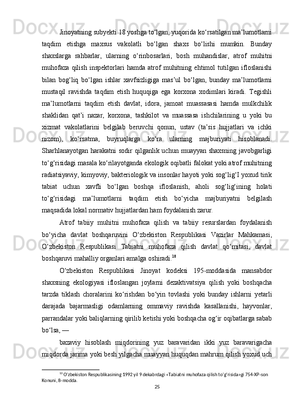 Jinoyatning subyekti 18 yoshga to‘lgan, yuqorida ko‘rsatilgan ma’lumotlarni
taqdim   etishga   maxsus   vakolatli   bo‘lgan   shaxs   bo‘lishi   mumkin.   Bunday
shaxslarga   rahbarlar,   ularning   o‘rinbosarlari,   bosh   muhandislar,   atrof   muhitni
muhofaza   qilish   inspektorlari   hamda   atrof   muhitning   ehtimol   tutilgan   ifloslanishi
bilan   bog‘liq   bo‘lgan   ishlar   xavfsizligiga   mas’ul   bo‘lgan,   bunday   ma’lumotlarni
mustaqil   ravishda   taqdim   etish   huquqiga   ega   korxona   xodimlari   kiradi.   Tegishli
ma’lumotlarni   taqdim   etish   davlat,   idora,   jamoat   muassasasi   hamda   mulkchilik
shaklidan   qat’i   nazar,   korxona,   tashkilot   va   muassasa   ishchilarining   u   yoki   bu
xizmat   vakolatlarini   belgilab   beruvchi   qonun,   ustav   (ta’sis   hujjatlari   va   ichki
nizom),   ko‘rsatma,   buyruqlarga   ko‘ra   ularning   majburiyati   hisoblanadi.
Sharhlanayotgan  harakatni  sodir  qilganlik uchun  muayyan shaxsning  javobgarligi
to‘g‘risidagi masala ko‘rilayotganda ekologik oqibatli falokat yoki atrof muhitning
radiatsiyaviy, kimyoviy, bakteriologik va insonlar hayoti yoki sog‘lig‘I yoxud tirik
tabiat   uchun   xavfli   bo‘lgan   boshqa   ifloslanish,   aholi   sog‘lig‘ining   holati
to‘g‘risidagi   ma’lumotlarni   taqdim   etish   bo‘yicha   majburiyatni   belgilash
maqsadida lokal normativ hujjatlardan ham foydalanish zarur.
Atrof   tabiiy   muhitni   muhofaza   qilish   va   tabiiy   resurslardan   foydalanish
bo‘yicha   davlat   boshqaruvini   O‘zbekiston   Respublikasi   Vazirlar   Mahkamasi,
O‘zbekiston   Respublikasi   Tabiatni   muhofaza   qilish   davlat   qo‘mitasi,   davlat
boshqaruvi mahalliy organlari amalga oshiradi. 10
O‘zbekiston   Respublikasi   Jinoyat   kodeksi   195-moddasida   mansabdor
shaxsning   ekologiyasi   ifloslangan   joylarni   dezaktivatsiya   qilish   yoki   boshqacha
tarzda   tiklash   choralarini   ko rishdan   bo yin   tovlashi   yoki   bunday   ishlarni   yetarliʻ ʻ
darajada   bajarmasligi   odamlarning   ommaviy   ravishda   kasallanishi,   hayvonlar,
parrandalar yoki baliqlarning qirilib ketishi yoki boshqacha og ir oqibatlarga sabab	
ʻ
bo lsa, —	
ʻ
bazaviy   hisoblash   miqdorining   yuz   baravaridan   ikki   yuz   baravarigacha
miqdorda jarima yoki besh yilgacha muayyan huquqdan mahrum qilish yoxud uch
10
 O’zbekiston Respublikasining 1992 yil 9 dekabrdagi «Tabiatni muhofaza qilish to’g’risida»gi 754-XP-son 
Konuni, 8-modda.
25 