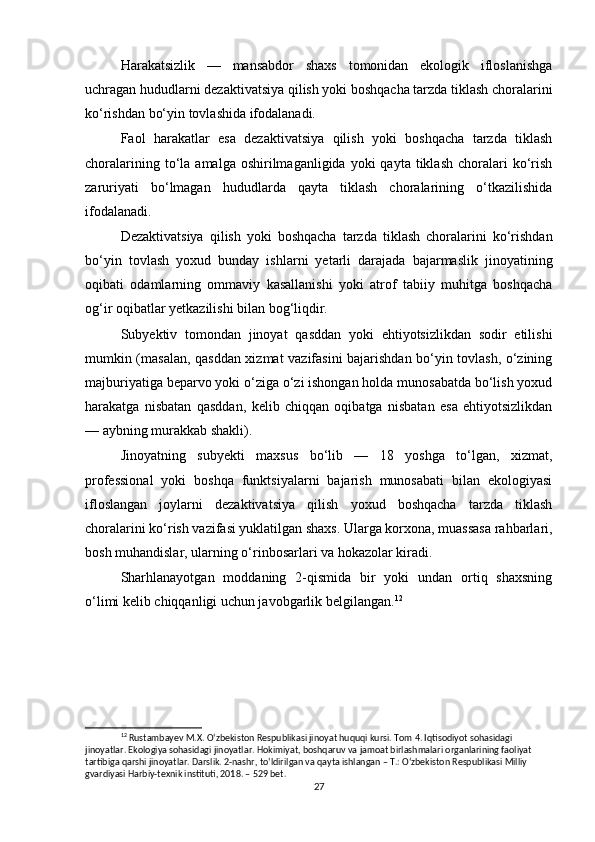 Harakatsizlik   —   mansabdor   shaxs   tomonidan   ekologik   ifloslanishga
uchragan hududlarni dezaktivatsiya qilish yoki boshqacha tarzda tiklash choralarini
ko‘rishdan bo‘yin tovlashida ifodalanadi.
Faol   harakatlar   esa   dezaktivatsiya   qilish   yoki   boshqacha   tarzda   tiklash
choralarining  to‘la  amalga  oshirilmaganligida  yoki  qayta  tiklash   choralari  ko‘rish
zaruriyati   bo‘lmagan   hududlarda   qayta   tiklash   choralarining   o‘tkazilishida
ifodalanadi.
Dezaktivatsiya   qilish   yoki   boshqacha   tarzda   tiklash   choralarini   ko‘rishdan
bo‘yin   tovlash   yoxud   bunday   ishlarni   yetarli   darajada   bajarmaslik   jinoyatining
oqibati   odamlarning   ommaviy   kasallanishi   yoki   atrof   tabiiy   muhitga   boshqacha
og‘ir oqibatlar yetkazilishi bilan bog‘liqdir.
Subyektiv   tomondan   jinoyat   qasddan   yoki   ehtiyotsizlikdan   sodir   etilishi
mumkin (masalan, qasddan xizmat vazifasini bajarishdan bo‘yin tovlash, o‘zining
majburiyatiga beparvo yoki o‘ziga o‘zi ishongan holda munosabatda bo‘lish yoxud
harakatga   nisbatan   qasddan,   kelib   chiqqan   oqibatga   nisbatan   esa   ehtiyotsizlikdan
— aybning murakkab shakli).
Jinoyatning   subyekti   maxsus   bo‘lib   —   18   yoshga   to‘lgan,   xizmat,
professional   yoki   boshqa   funktsiyalarni   bajarish   munosabati   bilan   ekologiyasi
ifloslangan   joylarni   dezaktivatsiya   qilish   yoxud   boshqacha   tarzda   tiklash
choralarini ko‘rish vazifasi yuklatilgan shaxs. Ularga korxona, muassasa rahbarlari,
bosh muhandislar, ularning o‘rinbosarlari va hokazolar kiradi.
Sharhlanayotgan   moddaning   2-qismida   bir   yoki   undan   ortiq   shaxsning
o‘limi kelib chiqqanligi uchun javobgarlik belgilangan. 12
12
 Rustambayev M.X. O‘zbekiston Respublikasi jinoyat huquqi kursi. Tom 4. Iqtisodiyot sohasidagi 
jinoyatlar. Ekologiya sohasidagi jinoyatlar. Hokimiyat, boshqaruv va jamoat birlashmalari organlarining faoliyat 
tartibiga qarshi jinoyatlar. Darslik. 2-nashr, to‘ldirilgan va qayta ishlangan – T.: O‘zbekiston Respublikasi Milliy 
gvardiyasi Harbiy-texnik instituti, 2018. – 529 bet.
27 