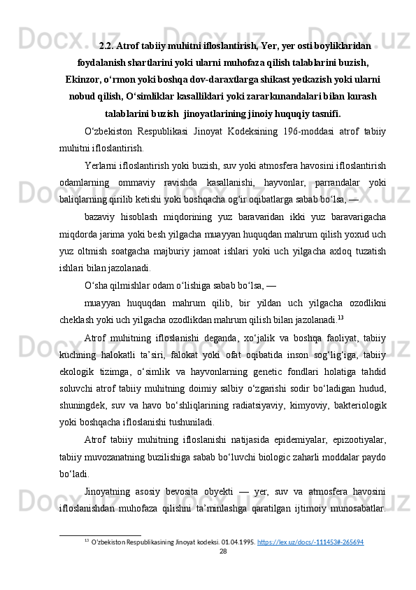 2.2. Atrof tabiiy muhitni ifloslantirish, Yer, yer osti boyliklaridan
foydalanish shartlarini yoki ularni muhofaza qilish talablarini buzish,
Ekinzor, o‘rmon yoki boshqa dov-daraxtlarga shikast yetkazish yoki ularni
nobud qilish, O‘simliklar kasalliklari yoki zararkunandalari bilan kurash
talablarini buzish  jinoyatlarining jinoiy huquqiy tasnifi.
O‘zbekiston   Respublikasi   Jinoyat   Kodeksining   196-moddasi   atrof   tabiiy
muhitni ifloslantirish.
Yerlarni ifloslantirish yoki buzish, suv yoki atmosfera havosini ifloslantirish
odamlarning   ommaviy   ravishda   kasallanishi,   hayvonlar,   parrandalar   yoki
baliqlarning qirilib ketishi yoki boshqacha og ir oqibatlarga sabab bo lsa, —ʻ ʻ
bazaviy   hisoblash   miqdorining   yuz   baravaridan   ikki   yuz   baravarigacha
miqdorda jarima yoki besh yilgacha muayyan huquqdan mahrum qilish yoxud uch
yuz   oltmish   soatgacha   majburiy   jamoat   ishlari   yoki   uch   yilgacha   axloq   tuzatish
ishlari bilan jazolanadi.
O sha qilmishlar odam o lishiga sabab bo lsa, —	
ʻ ʻ ʻ
muayyan   huquqdan   mahrum   qilib,   bir   yildan   uch   yilgacha   ozodlikni
cheklash yoki uch yilgacha ozodlikdan mahrum qilish bilan jazolanadi. 13
Atrof   muhitning   ifloslanishi   deganda,   xo‘jalik   va   boshqa   faoliyat,   tabiiy
kuchning   halokatli   ta’siri,   falokat   yoki   ofat   oqibatida   inson   sog‘lig‘iga,   tabiiy
ekologik   tizimga,   o‘simlik   va   hayvonlarning   genetic   fondlari   holatiga   tahdid
soluvchi   atrof   tabiiy   muhitning   doimiy   salbiy   o‘zgarishi   sodir   bo‘ladigan   hudud,
shuningdek,   suv   va   havo   bo‘shliqlarining   radiatsiyaviy,   kimyoviy,   bakteriologik
yoki boshqacha ifloslanishi tushuniladi.
Atrof   tabiiy   muhitning   ifloslanishi   natijasida   epidemiyalar,   epizootiyalar,
tabiiy muvozanatning buzilishiga sabab bo‘luvchi biologic zaharli moddalar paydo
bo‘ladi.
Jinoyatning   asosiy   bevosita   obyekti   —   yer,   suv   va   atmosfera   havosini
ifloslanishdan   muhofaza   qilishni   ta’minlashga   qaratilgan   ijtimoiy   munosabatlar.
13
  Oʻzbekiston Respublikasining Jinoyat kodeksi. 01.04.1995.  https://lex.uz/docs/-111453#-265694  
28 