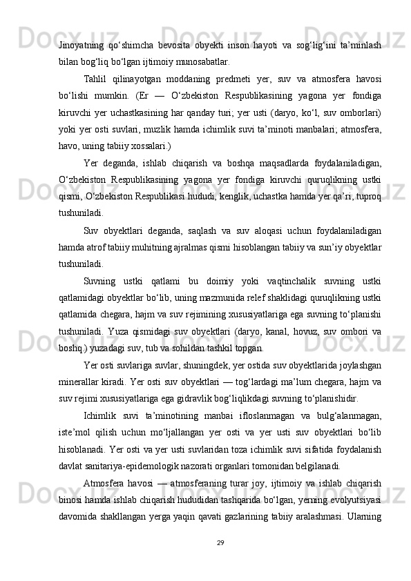 Jinoyatning   qo‘shimcha   bevosita   obyekti   inson   hayoti   va   sog‘lig‘ini   ta’minlash
bilan bog‘liq bo‘lgan ijtimoiy munosabatlar.
Tahlil   qilinayotgan   moddaning   predmeti   yer,   suv   va   atmosfera   havosi
bo‘lishi   mumkin.   (Er   —   O‘zbekiston   Respublikasining   yagona   yer   fondiga
kiruvchi   yer  uchastkasining   har  qanday  turi;   yer  usti   (daryo,  ko‘l,  suv  omborlari)
yoki yer osti  suvlari, muzlik hamda ichimlik suvi ta’minoti manbalari; atmosfera,
havo, uning tabiiy xossalari.)
Yer   deganda,   ishlab   chiqarish   va   boshqa   maqsadlarda   foydalaniladigan,
O‘zbekiston   Respublikasining   yagona   yer   fondiga   kiruvchi   quruqlikning   ustki
qismi, O‘zbekiston Respublikasi hududi, kenglik, uchastka hamda yer qa’ri, tuproq
tushuniladi.
Suv   obyektlari   deganda,   saqlash   va   suv   aloqasi   uchun   foydalaniladigan
hamda atrof tabiiy muhitning ajralmas qismi hisoblangan tabiiy va sun’iy obyektlar
tushuniladi.
Suvning   ustki   qatlami   bu   doimiy   yoki   vaqtinchalik   suvning   ustki
qatlamidagi obyektlar bo‘lib, uning mazmunida relef shaklidagi quruqlikning ustki
qatlamida chegara, hajm va suv rejimining xususiyatlariga ega suvning to‘planishi
tushuniladi.   Yuza   qismidagi   suv   obyektlari   (daryo,   kanal,   hovuz,   suv   ombori   va
boshq.) yuzadagi suv, tub va sohildan tashkil topgan.
Yer osti suvlariga suvlar, shuningdek, yer ostida suv obyektlarida joylashgan
minerallar kiradi. Yer osti suv obyektlari — tog‘lardagi ma’lum chegara, hajm va
suv rejimi xususiyatlariga ega gidravlik bog‘liqlikdagi suvning to‘planishidir.
Ichimlik   suvi   ta’minotining   manbai   ifloslanmagan   va   bulg‘alanmagan,
iste’mol   qilish   uchun   mo‘ljallangan   yer   osti   va   yer   usti   suv   obyektlari   bo‘lib
hisoblanadi. Yer osti va yer usti suvlaridan toza ichimlik suvi sifatida foydalanish
davlat sanitariya-epidemologik nazorati organlari tomonidan belgilanadi.
Atmosfera   havosi   —   atmosferaning   turar   joy,   ijtimoiy   va   ishlab   chiqarish
binosi hamda ishlab chiqarish hududidan tashqarida bo‘lgan, yerning evolyutsiyasi
davomida shakllangan yerga yaqin qavati gazlarining tabiiy aralashmasi. Ularning
29 