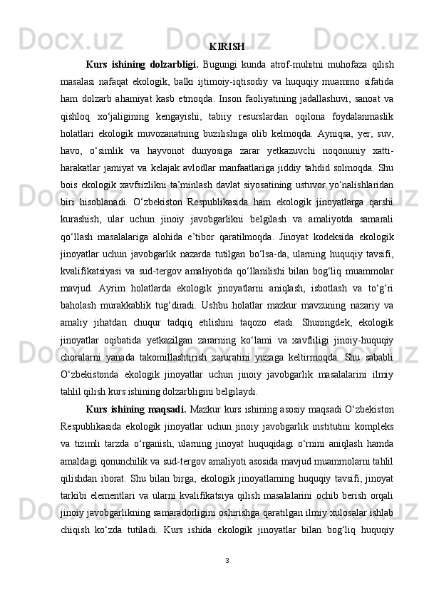 KIRISH
Kurs   ishining   dolzarbligi.   Bugungi   kunda   atrof-muhitni   muhofaza   qilish
masalasi   nafaqat   ekologik,   balki   ijtimoiy-iqtisodiy   va   huquqiy   muammo   sifatida
ham   dolzarb   ahamiyat   kasb   etmoqda.   Inson   faoliyatining   jadallashuvi,   sanoat   va
qishloq   xo‘jaligining   kengayishi,   tabiiy   resurslardan   oqilona   foydalanmaslik
holatlari   ekologik   muvozanatning   buzilishiga   olib   kelmoqda.   Ayniqsa,   yer,   suv,
havo,   o‘simlik   va   hayvonot   dunyosiga   zarar   yetkazuvchi   noqonuniy   xatti-
harakatlar   jamiyat   va   kelajak   avlodlar   manfaatlariga   jiddiy   tahdid   solmoqda.   Shu
bois   ekologik  xavfsizlikni   ta’minlash   davlat   siyosatining   ustuvor   yo‘nalishlaridan
biri   hisoblanadi.   O‘zbekiston   Respublikasida   ham   ekologik   jinoyatlarga   qarshi
kurashish,   ular   uchun   jinoiy   javobgarlikni   belgilash   va   amaliyotda   samarali
qo‘llash   masalalariga   alohida   e’tibor   qaratilmoqda.   Jinoyat   kodeksida   ekologik
jinoyatlar   uchun   javobgarlik   nazarda   tutilgan   bo‘lsa-da,   ularning   huquqiy   tavsifi,
kvalifikatsiyasi   va   sud-tergov   amaliyotida   qo‘llanilishi   bilan   bog‘liq   muammolar
mavjud.   Ayrim   holatlarda   ekologik   jinoyatlarni   aniqlash,   isbotlash   va   to‘g‘ri
baholash   murakkablik   tug‘diradi.   Ushbu   holatlar   mazkur   mavzuning   nazariy   va
amaliy   jihatdan   chuqur   tadqiq   etilishini   taqozo   etadi.   Shuningdek,   ekologik
jinoyatlar   oqibatida   yetkazilgan   zararning   ko‘lami   va   xavfliligi   jinoiy-huquqiy
choralarni   yanada   takomillashtirish   zaruratini   yuzaga   keltirmoqda.   Shu   sababli
O‘zbekistonda   ekologik   jinoyatlar   uchun   jinoiy   javobgarlik   masalalarini   ilmiy
tahlil qilish kurs ishining dolzarbligini belgilaydi.
Kurs ishining maqsadi.   Mazkur kurs ishining asosiy maqsadi O‘zbekiston
Respublikasida   ekologik   jinoyatlar   uchun   jinoiy   javobgarlik   institutini   kompleks
va   tizimli   tarzda   o‘rganish,   ularning   jinoyat   huquqidagi   o‘rnini   aniqlash   hamda
amaldagi qonunchilik va sud-tergov amaliyoti asosida mavjud muammolarni tahlil
qilishdan   iborat.   Shu   bilan   birga,   ekologik   jinoyatlarning   huquqiy   tavsifi,   jinoyat
tarkibi   elementlari   va   ularni   kvalifikatsiya   qilish   masalalarini   ochib   berish   orqali
jinoiy javobgarlikning samaradorligini oshirishga qaratilgan ilmiy xulosalar ishlab
chiqish   ko‘zda   tutiladi.   Kurs   ishida   ekologik   jinoyatlar   bilan   bog‘liq   huquqiy
3 