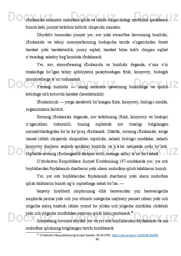 ifloslanishi mehnatni muhofaza qilish va ishlab chiqarishdagi xavfsizlik qoidalarini
buzish kabi jinoyat tarkibini keltirib chiqarishi mumkin.
Obyektiv   tomondan   jinoyat   yer,   suv   yoki   atmosfera   havosining   buzilishi,
ifloslanishi   va   tabiiy   xususiyatlarining   boshqacha   tarzda   o‘zgarishidan   iborat
harakat   yoki   harakatsizlik,   jinoiy   oqibat,   harakat   bilan   kelib   chiqqan   oqibat
o‘rtasidagi sababiy bog‘lanishda ifodalanadi.
Yer,   suv,   atmosferaning   ifloslanishi   va   buzilishi   deganda,   o‘zini   o‘zi
tozalashga   bo‘lgan   tabiiy   qobiliyatini   pasaytiradigan   fizik,   kimyoviy,   biologik
xususiyatlarga ta’sir tushuniladi.
Yerning   buzilishi   —   uning   unumdor   qavatining   buzilishiga   va   qirilib
ketishiga olib keluvchi harakat (harakatsizlik).
Ifloslantirish — yerga xarakterli bo‘lmagan fizik, kimyoviy, biologic modda,
organizmlarni kiritish.
Suvning   ifloslanishi   deganda,   suv   tarkibining   (fizik,   kimyoviy   va   boshqa)
o‘zgarishlari   tushunilib,   buning   oqibatida   suv   tozaligi   belgilangan
normativlardagidan   ko‘ra   ko‘proq   ifloslanadi.   Odatda,   suvning   ifloslanishi   suvga
sanoat   ishlab   chiqarishi   chiqindilari   oqizilishi,   zaharli   biologic   moddalar,   zaharli
kimyoviy   dorilarni   saqlash   qoidalari   buzilishi   va   h.k.lar   natijasida   sodir   bo‘ladi.
Oqibatda suvning ifloslanganlik darajasi ortib, insonga salbiy ta’sir ko‘rsatadi.
O‘zbekiston  Respublikasi  Jinoyat  Kodeksining 197-moddasida yer, yer  osti
boyliklaridan foydalanish shartlarini yoki ularni muhofaza qilish talablarini buzish:
Yer,   yer   osti   boyliklaridan   foydalanish   shartlarini   yoki   ularni   muhofaza
qilish talablarini buzish og ir oqibatlarga sabab bo lsa, —ʻ ʻ
bazaviy   hisoblash   miqdorining   ellik   baravaridan   yuz   baravarigacha
miqdorda jarima yoki uch yuz oltmish soatgacha majburiy jamoat ishlari yoki uch
yilgacha   axloq   tuzatish   ishlari   yoxud   bir   yildan   uch   yilgacha   ozodlikni   cheklash
yoki uch yilgacha ozodlikdan mahrum qilish bilan jazolanadi. 14
Jinoyatning bevosita obyekti yer va yer osti boyliklaridan foydalanish va uni
muhofaza qilishning belgilangan tartibi hisoblanadi.
14
  Oʻzbekiston Respublikasining Jinoyat kodeksi. 01.04.1995.  https://lex.uz/docs/-111453#-265694  
30 