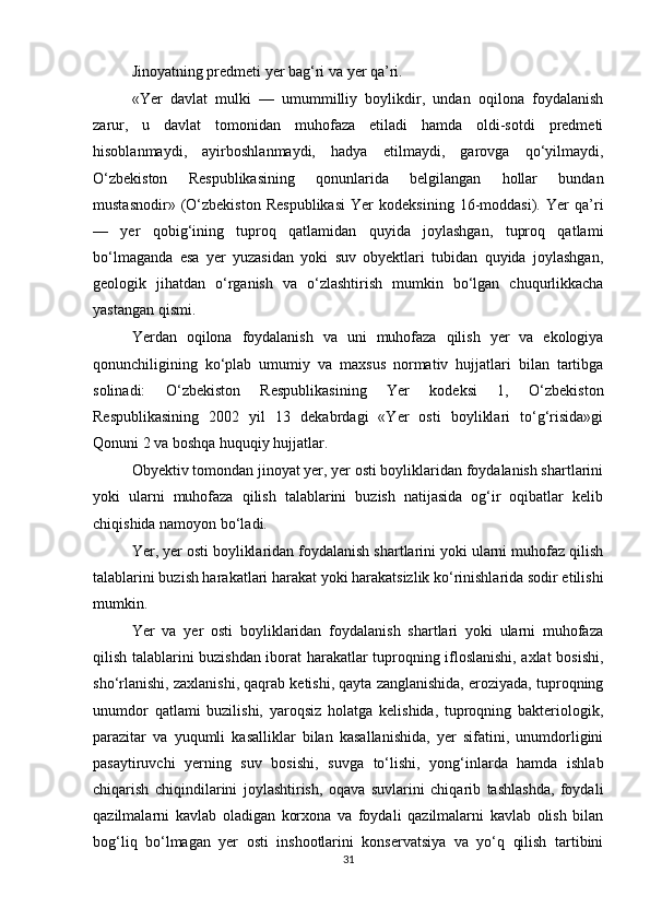 Jinoyatning predmeti yer bag‘ri va yer qa’ri.
«Yer   davlat   mulki   —   umummilliy   boylikdir,   undan   oqilona   foydalanish
zarur,   u   davlat   tomonidan   muhofaza   etiladi   hamda   oldi-sotdi   predmeti
hisoblanmaydi,   ayirboshlanmaydi,   hadya   etilmaydi,   garovga   qo‘yilmaydi,
O‘zbekiston   Respublikasining   qonunlarida   belgilangan   hollar   bundan
mustasnodir»   (O‘zbekiston   Respublikasi   Yer   kodeksining   16-moddasi).   Yer   qa’ri
—   yer   qobig‘ining   tuproq   qatlamidan   quyida   joylashgan,   tuproq   qatlami
bo‘lmaganda   esa   yer   yuzasidan   yoki   suv   obyektlari   tubidan   quyida   joylashgan,
geologik   jihatdan   o‘rganish   va   o‘zlashtirish   mumkin   bo‘lgan   chuqurlikkacha
yastangan qismi.
Yerdan   oqilona   foydalanish   va   uni   muhofaza   qilish   yer   va   ekologiya
qonunchiligining   ko‘plab   umumiy   va   maxsus   normativ   hujjatlari   bilan   tartibga
solinadi:   O‘zbekiston   Respublikasining   Yer   kodeksi   1,   O‘zbekiston
Respublikasining   2002   yil   13   dekabrdagi   «Yer   osti   boyliklari   to‘g‘risida»gi
Qonuni 2 va boshqa huquqiy hujjatlar.
Obyektiv tomondan jinoyat yer, yer osti boyliklaridan foydalanish shartlarini
yoki   ularni   muhofaza   qilish   talablarini   buzish   natijasida   og‘ir   oqibatlar   kelib
chiqishida namoyon bo‘ladi.
Yer, yer osti boyliklaridan foydalanish shartlarini yoki ularni muhofaz qilish
talablarini buzish harakatlari harakat yoki harakatsizlik ko‘rinishlarida sodir etilishi
mumkin.
Yer   va   yer   osti   boyliklaridan   foydalanish   shartlari   yoki   ularni   muhofaza
qilish talablarini buzishdan iborat harakatlar tuproqning ifloslanishi, axlat bosishi,
sho‘rlanishi, zaxlanishi, qaqrab ketishi, qayta zanglanishida, eroziyada, tuproqning
unumdor   qatlami   buzilishi,   yaroqsiz   holatga   kelishida,   tuproqning   bakteriologik,
parazitar   va   yuqumli   kasalliklar   bilan   kasallanishida,   yer   sifatini,   unumdorligini
pasaytiruvchi   yerning   suv   bosishi,   suvga   to‘lishi,   yong‘inlarda   hamda   ishlab
chiqarish   chiqindilarini   joylashtirish,   oqava   suvlarini   chiqarib   tashlashda,   foydali
qazilmalarni   kavlab   oladigan   korxona   va   foydali   qazilmalarni   kavlab   olish   bilan
bog‘liq   bo‘lmagan   yer   osti   inshootlarini   konservatsiya   va   yo‘q   qilish   tartibini
31 