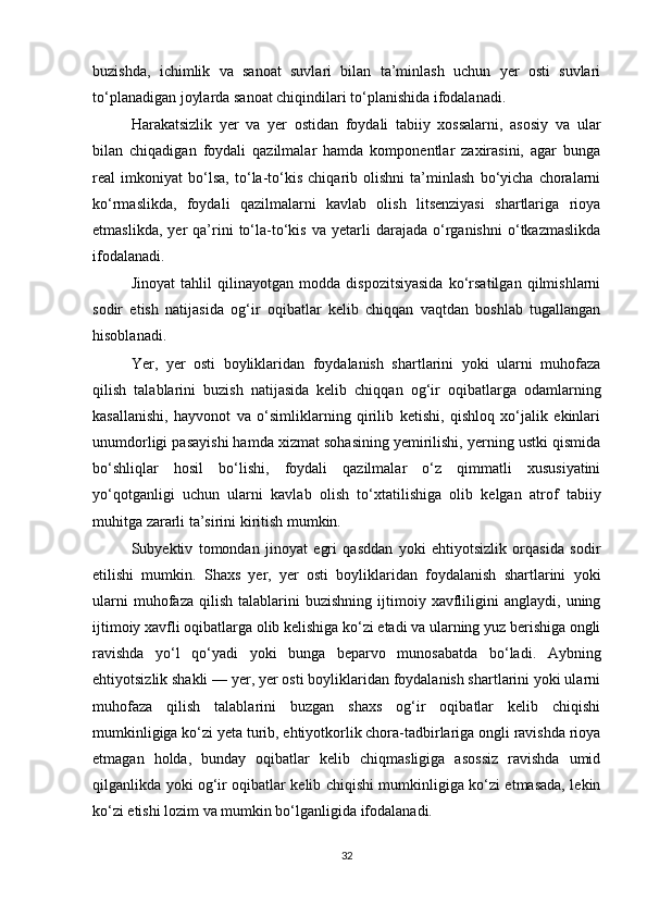 buzishda,   ichimlik   va   sanoat   suvlari   bilan   ta’minlash   uchun   yer   osti   suvlari
to‘planadigan joylarda sanoat chiqindilari to‘planishida ifodalanadi.
Harakatsizlik   yer   va   yer   ostidan   foydali   tabiiy   xossalarni,   asosiy   va   ular
bilan   chiqadigan   foydali   qazilmalar   hamda   komponentlar   zaxirasini,   agar   bunga
real   imkoniyat   bo‘lsa,   to‘la-to‘kis   chiqarib   olishni   ta’minlash   bo‘yicha   choralarni
ko‘rmaslikda,   foydali   qazilmalarni   kavlab   olish   litsenziyasi   shartlariga   rioya
etmaslikda,   yer   qa’rini   to‘la-to‘kis   va   yetarli   darajada   o‘rganishni   o‘tkazmaslikda
ifodalanadi.
Jinoyat   tahlil   qilinayotgan   modda   dispozitsiyasida   ko‘rsatilgan   qilmishlarni
sodir   etish   natijasida   og‘ir   oqibatlar   kelib   chiqqan   vaqtdan   boshlab   tugallangan
hisoblanadi.
Yer,   yer   osti   boyliklaridan   foydalanish   shartlarini   yoki   ularni   muhofaza
qilish   talablarini   buzish   natijasida   kelib   chiqqan   og‘ir   oqibatlarga   odamlarning
kasallanishi,   hayvonot   va   o‘simliklarning   qirilib   ketishi,   qishloq   xo‘jalik   ekinlari
unumdorligi pasayishi hamda xizmat sohasining yemirilishi, yerning ustki qismida
bo‘shliqlar   hosil   bo‘lishi,   foydali   qazilmalar   o‘z   qimmatli   xususiyatini
yo‘qotganligi   uchun   ularni   kavlab   olish   to‘xtatilishiga   olib   kelgan   atrof   tabiiy
muhitga zararli ta’sirini kiritish mumkin.
Subyektiv   tomondan   jinoyat   egri   qasddan   yoki   ehtiyotsizlik   orqasida   sodir
etilishi   mumkin.   Shaxs   yer,   yer   osti   boyliklaridan   foydalanish   shartlarini   yoki
ularni   muhofaza   qilish   talablarini   buzishning   ijtimoiy  xavfliligini   anglaydi,   uning
ijtimoiy xavfli oqibatlarga olib kelishiga ko‘zi etadi va ularning yuz berishiga ongli
ravishda   yo‘l   qo‘yadi   yoki   bunga   beparvo   munosabatda   bo‘ladi.   Aybning
ehtiyotsizlik shakli — yer, yer osti boyliklaridan foydalanish shartlarini yoki ularni
muhofaza   qilish   talablarini   buzgan   shaxs   og‘ir   oqibatlar   kelib   chiqishi
mumkinligiga ko‘zi yeta turib, ehtiyotkorlik chora-tadbirlariga ongli ravishda rioya
etmagan   holda,   bunday   oqibatlar   kelib   chiqmasligiga   asossiz   ravishda   umid
qilganlikda yoki og‘ir oqibatlar kelib chiqishi mumkinligiga ko‘zi etmasada, lekin
ko‘zi etishi lozim va mumkin bo‘lganligida ifodalanadi.
32 