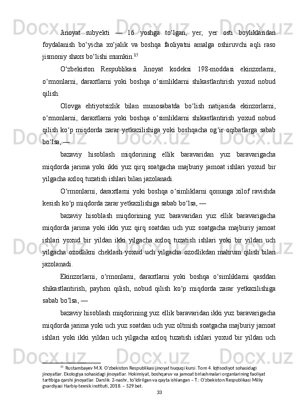 Jinoyat   subyekti   —   16   yoshga   to‘lgan,   yer,   yer   osti   boyliklaridan
foydalanish   bo‘yicha   xo‘jalik   va   boshqa   faoliyatni   amalga   oshiruvchi   aqli   raso
jismoniy shaxs bo‘lishi mumkin. 15
O‘zbekiston   Respublikasi   Jinoyat   kodeksi   198-moddasi   ekinzorlarni,
o rmonlarni,   daraxtlarni   yoki   boshqa   o simliklarni   shikastlantirish   yoxud   nobudʻ ʻ
qilish.
Olovga   ehtiyotsizlik   bilan   munosabatda   bo lish   natijasida   ekinzorlarni,	
ʻ
o rmonlarni,   daraxtlarni   yoki   boshqa   o simliklarni   shikastlantirish   yoxud   nobud	
ʻ ʻ
qilish   ko p   miqdorda   zarar   yetkazilishiga   yoki   boshqacha   og ir   oqibatlarga   sabab	
ʻ ʻ
bo lsa, —	
ʻ
bazaviy   hisoblash   miqdorining   ellik   baravaridan   yuz   baravarigacha
miqdorda   jarima   yoki   ikki   yuz   qirq   soatgacha   majburiy   jamoat   ishlari   yoxud   bir
yilgacha axloq tuzatish ishlari bilan jazolanadi.
O rmonlarni,   daraxtlarni   yoki   boshqa   o simliklarni   qonunga   xilof   ravishda	
ʻ ʻ
kesish ko p miqdorda zarar yetkazilishiga sabab bo lsa, —
ʻ ʻ
bazaviy   hisoblash   miqdorining   yuz   baravaridan   yuz   ellik   baravarigacha
miqdorda   jarima   yoki   ikki   yuz   qirq   soatdan   uch   yuz   soatgacha   majburiy   jamoat
ishlari   yoxud   bir   yildan   ikki   yilgacha   axloq   tuzatish   ishlari   yoki   bir   yildan   uch
yilgacha   ozodlikni   cheklash   yoxud   uch   yilgacha   ozodlikdan   mahrum   qilish   bilan
jazolanadi.
Ekinzorlarni,   o rmonlarni,   daraxtlarni   yoki   boshqa   o simliklarni   qasddan	
ʻ ʻ
shikastlantirish,   payhon   qilish,   nobud   qilish   ko p   miqdorda   zarar   yetkazilishiga	
ʻ
sabab bo lsa, —	
ʻ
bazaviy hisoblash miqdorining yuz ellik baravaridan ikki yuz baravarigacha
miqdorda jarima yoki uch yuz soatdan uch yuz oltmish soatgacha majburiy jamoat
ishlari   yoki   ikki   yildan   uch   yilgacha   axloq   tuzatish   ishlari   yoxud   bir   yildan   uch
15
  Rustambayev M.X. O‘zbekiston Respublikasi jinoyat huquqi kursi. Tom 4. Iqtisodiyot sohasidagi 
jinoyatlar. Ekologiya sohasidagi jinoyatlar. Hokimiyat, boshqaruv va jamoat birlashmalari organlarining faoliyat 
tartibiga qarshi jinoyatlar. Darslik. 2-nashr, to‘ldirilgan va qayta ishlangan – T.: O‘zbekiston Respublikasi Milliy 
gvardiyasi Harbiy-texnik instituti, 2018. – 529 bet.
33 