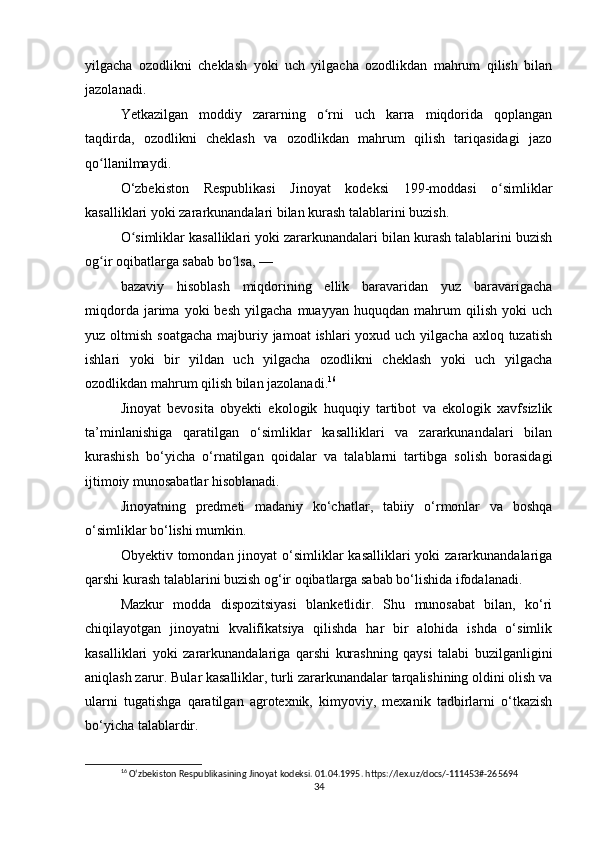 yilgacha   ozodlikni   cheklash   yoki   uch   yilgacha   ozodlikdan   mahrum   qilish   bilan
jazolanadi.
Yetkazilgan   moddiy   zararning   o rni   uch   karra   miqdorida   qoplanganʻ
taqdirda,   ozodlikni   cheklash   va   ozodlikdan   mahrum   qilish   tariqasidagi   jazo
qo llanilmaydi.	
ʻ
O‘zbekiston   Respublikasi   Jinoyat   kodeksi   199-moddasi   o simliklar	
ʻ
kasalliklari yoki zararkunandalari bilan kurash talablarini buzish.
O simliklar kasalliklari yoki zararkunandalari bilan kurash talablarini buzish	
ʻ
og ir oqibatlarga sabab bo lsa, —	
ʻ ʻ
bazaviy   hisoblash   miqdorining   ellik   baravaridan   yuz   baravarigacha
miqdorda   jarima   yoki   besh   yilgacha   muayyan   huquqdan   mahrum   qilish   yoki   uch
yuz oltmish soatgacha  majburiy jamoat  ishlari  yoxud uch yilgacha axloq tuzatish
ishlari   yoki   bir   yildan   uch   yilgacha   ozodlikni   cheklash   yoki   uch   yilgacha
ozodlikdan mahrum qilish bilan jazolanadi. 16
Jinoyat   bevosita   obyekti   ekologik   huquqiy   tartibot   va   ekologik   xavfsizlik
ta’minlanishiga   qaratilgan   o‘simliklar   kasalliklari   va   zararkunandalari   bilan
kurashish   bo‘yicha   o‘rnatilgan   qoidalar   va   talablarni   tartibga   solish   borasidagi
ijtimoiy munosabatlar hisoblanadi.
Jinoyatning   predmeti   madaniy   ko‘chatlar,   tabiiy   o‘rmonlar   va   boshqa
o‘simliklar bo‘lishi mumkin.
Obyektiv tomondan jinoyat  o‘simliklar  kasalliklari  yoki  zararkunandalariga
qarshi kurash talablarini buzish og‘ir oqibatlarga sabab bo‘lishida ifodalanadi.
Mazkur   modda   dispozitsiyasi   blanketlidir.   Shu   munosabat   bilan,   ko‘ri
chiqilayotgan   jinoyatni   kvalifikatsiya   qilishda   har   bir   alohida   ishda   o‘simlik
kasalliklari   yoki   zararkunandalariga   qarshi   kurashning   qaysi   talabi   buzilganligini
aniqlash zarur. Bular kasalliklar, turli zararkunandalar tarqalishining oldini olish va
ularni   tugatishga   qaratilgan   agrotexnik,   kimyoviy,   mexanik   tadbirlarni   o‘tkazish
bo‘yicha talablardir.
16
 Oʻzbekiston Respublikasining Jinoyat kodeksi. 01.04.1995. https://lex.uz/docs/-111453#-265694    
34 