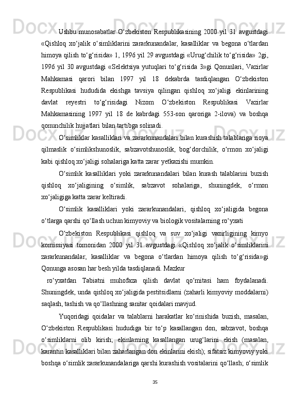 Ushbu   munosabatlar   O‘zbekiston   Respublikasining   2000   yil   31   avgustdagi
«Qishloq   xo‘jalik   o‘simliklarini   zararkunandalar,   kasalliklar   va   begona   o‘tlardan
himoya qilish to‘g‘risida» 1, 1996 yil 29 avgustdagi «Urug‘chilik to‘g‘risida» 2gi,
1996   yil   30   avgustdagi   «Selektsiya   yutuqlari   to‘g‘risida   3»gi   Qonunlari,   Vazirlar
Mahkamasi   qarori   bilan   1997   yil   18   dekabrda   tasdiqlangan   O‘zbekiston
Respublikasi   hududida   ekishga   tavsiya   qilingan   qishloq   xo‘jaligi   ekinlarining
davlat   reyestri   to‘g‘risidagi   Nizom   O‘zbekiston   Respublikasi   Vazirlar
Mahkamasining   1997   yil   18   de   kabrdagi   553-son   qaroriga   2-ilova)   va   boshqa
qonunchilik hujjatlari bilan tartibga solinadi.
O‘simliklar kasalliklari va zararkunandalari bilan kurashish talablariga rioya
qilmaslik   o‘simlikshunoslik,   sabzavotshunoslik,   bog‘dorchilik,   o‘rmon   xo‘jaligi
kabi qishloq xo‘jaligi sohalariga katta zarar yetkazishi mumkin.
O‘simlik   kasalliklari   yoki   zararkunandalari   bilan   kurash   talablarini   buzish
qishloq   xo‘jaligining   o‘simlik,   sabzavot   sohalariga,   shuningdek,   o‘rmon
xo‘jaligiga katta zarar keltiradi.
O‘simlik   kasalliklari   yoki   zararkunandalari,   qishloq   xo‘jaligida   begona
o‘tlarga qarshi qo‘llash uchun kimyoviy va biologik vositalarning ro‘yxati
O‘zbekiston   Respublikasi   qishloq   va   suv   xo‘jaligi   vazirligining   kimyo
komissiyasi   tomonidan   2000   yil   31   avgustdagi   «Qishloq   xo‘jalik   o‘simliklarini
zararkunandalar,   kasalliklar   va   begona   o‘tlardan   himoya   qilish   to‘g‘risida»gi
Qonunga asosan har besh yilda tasdiqlanadi. Mazkur
  ro‘yxatdan   Tabiatni   muhofaza   qilish   davlat   qo‘mitasi   ham   foydalanadi.
Shuningdek, unda qishloq xo‘jaligida pestitsidlarni (zaharli kimyoviy moddalarni)
saqlash, tashish va qo‘llashning sanitar qoidalari mavjud.
Yuqoridagi   qoidalar   va   talablarni   harakatlar   ko‘rinishida   buzish,   masalan,
O‘zbekiston   Respublikasi   hududiga   bir   to‘p   kasallangan   don,   sabzavot,   boshqa
o‘simliklarni   olib   kirish;   ekinlarning   kasallangan   urug‘larini   ekish   (masalan,
karantin kasalliklari bilan zaharlangan don ekinlarini ekish); sifatsiz kimyoviy yoki
boshqa o‘simlik zararkunandalariga qarshi kurashish vositalarini qo‘llash; o‘simlik
35 