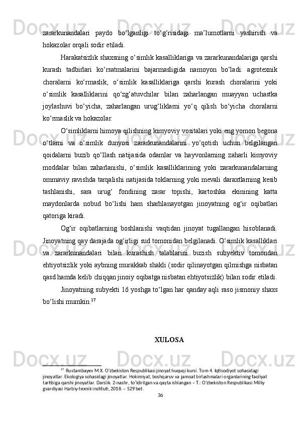 zararkunandalari   paydo   bo‘lganligi   to‘g‘risidagi   ma’lumotlarni   yashirish   va
hokazolar orqali sodir etiladi.
Harakatsizlik shaxsning o‘simlik kasalliklariga va zararkunandalariga qarshi
kurash   tadbirlari   ko‘rsatmalarini   bajarmasligida   namoyon   bo‘ladi:   agrotexnik
choralarni   ko‘rmaslik,   o‘simlik   kasalliklariga   qarshi   kurash   choralarini   yoki
o‘simlik   kasalliklarini   qo‘zg‘atuvchilar   bilan   zaharlangan   muayyan   uchastka
joylashuvi   bo‘yicha,   zaharlangan   urug‘liklarni   yo‘q   qilish   bo‘yicha   choralarni
ko‘rmaslik va hokazolar.
O‘simliklarni himoya qilishning kimyoviy vositalari yoki eng yomon begona
o‘tlarni   va   o‘simlik   dunyosi   zararkunandalarini   yo‘qotish   uchun   belgilangan
qoidalarni   buzib   qo‘llash   natijasida   odamlar   va   hayvonlarning   zaharli   kimyoviy
moddalar   bilan   zaharlanishi,   o‘simlik   kasalliklarining   yoki   zararkunandalarning
ommaviy ravishda tarqalishi natijasida toklarning yoki mevali daraxtlarning kesib
tashlanishi,   sara   urug‘   fondining   zarar   topishi,   kartoshka   ekinining   katta
maydonlarda   nobud   bo‘lishi   ham   sharhlanayotgan   jinoyatning   og‘ir   oqibatlari
qatoriga kiradi.
Og‘ir   oqibatlarning   boshlanishi   vaqtidan   jinoyat   tugallangan   hisoblanadi.
Jinoyatning qay darajada og‘irligi sud tomonidan belgilanadi. O‘simlik kasalliklari
va   zararkunandalari   bilan   kurashish   talablarini   buzish   subyektiv   tomondan
ehtiyotsizlik yoki aybning murakkab shakli (sodir qilinayotgan qilmishga nisbatan
qasd hamda kelib chiqqan jinoiy oqibatga nisbatan ehtiyotsizlik) bilan sodir etiladi.
Jinoyatning subyekti 16 yoshga to‘lgan har qanday aqli raso jismoniy shaxs
bo‘lishi mumkin. 17
XULOSA
17
  Rustambayev M.X. O‘zbekiston Respublikasi jinoyat huquqi kursi. Tom 4. Iqtisodiyot sohasidagi 
jinoyatlar. Ekologiya sohasidagi jinoyatlar. Hokimiyat, boshqaruv va jamoat birlashmalari organlarining faoliyat 
tartibiga qarshi jinoyatlar. Darslik. 2-nashr, to‘ldirilgan va qayta ishlangan – T.: O‘zbekiston Respublikasi Milliy 
gvardiyasi Harbiy-texnik instituti, 2018. – 529 bet.
36 