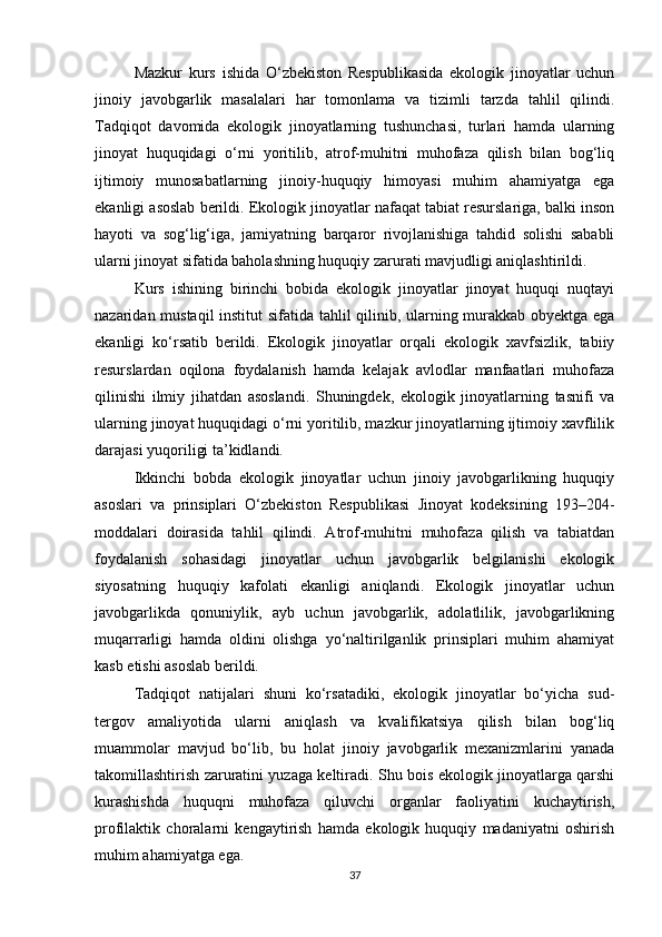 Mazkur   kurs   ishida   O‘zbekiston   Respublikasida   ekologik   jinoyatlar   uchun
jinoiy   javobgarlik   masalalari   har   tomonlama   va   tizimli   tarzda   tahlil   qilindi.
Tadqiqot   davomida   ekologik   jinoyatlarning   tushunchasi,   turlari   hamda   ularning
jinoyat   huquqidagi   o‘rni   yoritilib,   atrof-muhitni   muhofaza   qilish   bilan   bog‘liq
ijtimoiy   munosabatlarning   jinoiy-huquqiy   himoyasi   muhim   ahamiyatga   ega
ekanligi asoslab berildi. Ekologik jinoyatlar nafaqat tabiat resurslariga, balki inson
hayoti   va   sog‘lig‘iga,   jamiyatning   barqaror   rivojlanishiga   tahdid   solishi   sababli
ularni jinoyat sifatida baholashning huquqiy zarurati mavjudligi aniqlashtirildi.
Kurs   ishining   birinchi   bobida   ekologik   jinoyatlar   jinoyat   huquqi   nuqtayi
nazaridan mustaqil  institut sifatida tahlil qilinib, ularning murakkab obyektga ega
ekanligi   ko‘rsatib   berildi.   Ekologik   jinoyatlar   orqali   ekologik   xavfsizlik,   tabiiy
resurslardan   oqilona   foydalanish   hamda   kelajak   avlodlar   manfaatlari   muhofaza
qilinishi   ilmiy   jihatdan   asoslandi.   Shuningdek,   ekologik   jinoyatlarning   tasnifi   va
ularning jinoyat huquqidagi o‘rni yoritilib, mazkur jinoyatlarning ijtimoiy xavflilik
darajasi yuqoriligi ta’kidlandi.
Ikkinchi   bobda   ekologik   jinoyatlar   uchun   jinoiy   javobgarlikning   huquqiy
asoslari   va   prinsiplari   O‘zbekiston   Respublikasi   Jinoyat   kodeksining   193–204-
moddalari   doirasida   tahlil   qilindi.   Atrof-muhitni   muhofaza   qilish   va   tabiatdan
foydalanish   sohasidagi   jinoyatlar   uchun   javobgarlik   belgilanishi   ekologik
siyosatning   huquqiy   kafolati   ekanligi   aniqlandi.   Ekologik   jinoyatlar   uchun
javobgarlikda   qonuniylik,   ayb   uchun   javobgarlik,   adolatlilik,   javobgarlikning
muqarrarligi   hamda   oldini   olishga   yo‘naltirilganlik   prinsiplari   muhim   ahamiyat
kasb etishi asoslab berildi.
Tadqiqot   natijalari   shuni   ko‘rsatadiki,   ekologik   jinoyatlar   bo‘yicha   sud-
tergov   amaliyotida   ularni   aniqlash   va   kvalifikatsiya   qilish   bilan   bog‘liq
muammolar   mavjud   bo‘lib,   bu   holat   jinoiy   javobgarlik   mexanizmlarini   yanada
takomillashtirish zaruratini yuzaga keltiradi. Shu bois ekologik jinoyatlarga qarshi
kurashishda   huquqni   muhofaza   qiluvchi   organlar   faoliyatini   kuchaytirish,
profilaktik   choralarni   kengaytirish   hamda   ekologik   huquqiy   madaniyatni   oshirish
muhim ahamiyatga ega.
37 