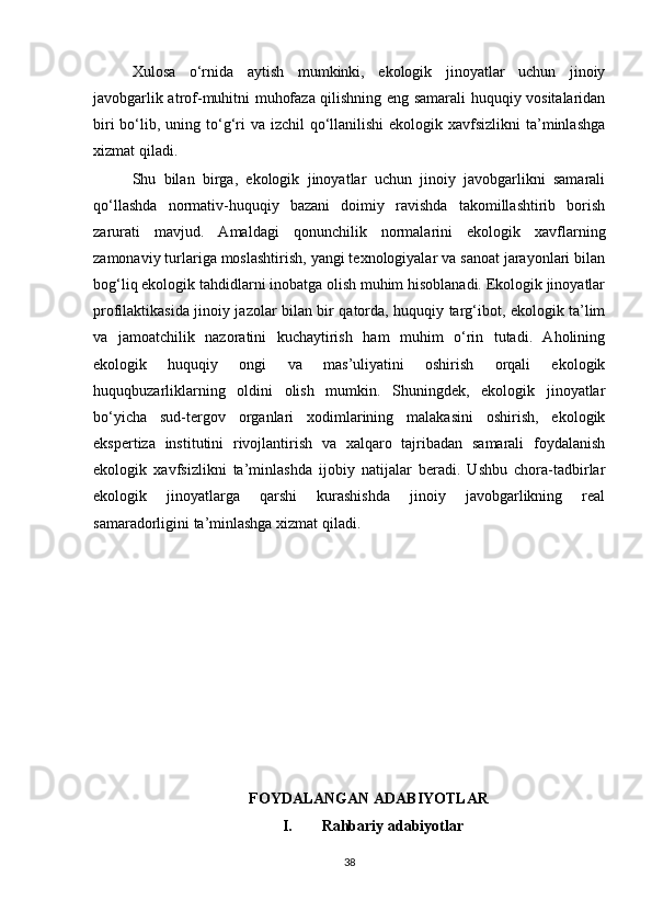 Xulosa   o‘rnida   aytish   mumkinki,   ekologik   jinoyatlar   uchun   jinoiy
javobgarlik atrof-muhitni muhofaza qilishning eng samarali huquqiy vositalaridan
biri  bo‘lib, uning to‘g‘ri  va izchil  qo‘llanilishi  ekologik xavfsizlikni  ta’minlashga
xizmat qiladi.
Shu   bilan   birga,   ekologik   jinoyatlar   uchun   jinoiy   javobgarlikni   samarali
qo‘llashda   normativ-huquqiy   bazani   doimiy   ravishda   takomillashtirib   borish
zarurati   mavjud.   Amaldagi   qonunchilik   normalarini   ekologik   xavflarning
zamonaviy turlariga moslashtirish, yangi texnologiyalar va sanoat jarayonlari bilan
bog‘liq ekologik tahdidlarni inobatga olish muhim hisoblanadi. Ekologik jinoyatlar
profilaktikasida jinoiy jazolar bilan bir qatorda, huquqiy targ‘ibot, ekologik ta’lim
va   jamoatchilik   nazoratini   kuchaytirish   ham   muhim   o‘rin   tutadi.   Aholining
ekologik   huquqiy   ongi   va   mas’uliyatini   oshirish   orqali   ekologik
huquqbuzarliklarning   oldini   olish   mumkin.   Shuningdek,   ekologik   jinoyatlar
bo‘yicha   sud-tergov   organlari   xodimlarining   malakasini   oshirish,   ekologik
ekspertiza   institutini   rivojlantirish   va   xalqaro   tajribadan   samarali   foydalanish
ekologik   xavfsizlikni   ta’minlashda   ijobiy   natijalar   beradi.   Ushbu   chora-tadbirlar
ekologik   jinoyatlarga   qarshi   kurashishda   jinoiy   javobgarlikning   real
samaradorligini ta’minlashga xizmat qiladi.
FOYDALANGAN ADABIYOTLAR
I. Rahbariy adabiyotlar
38 