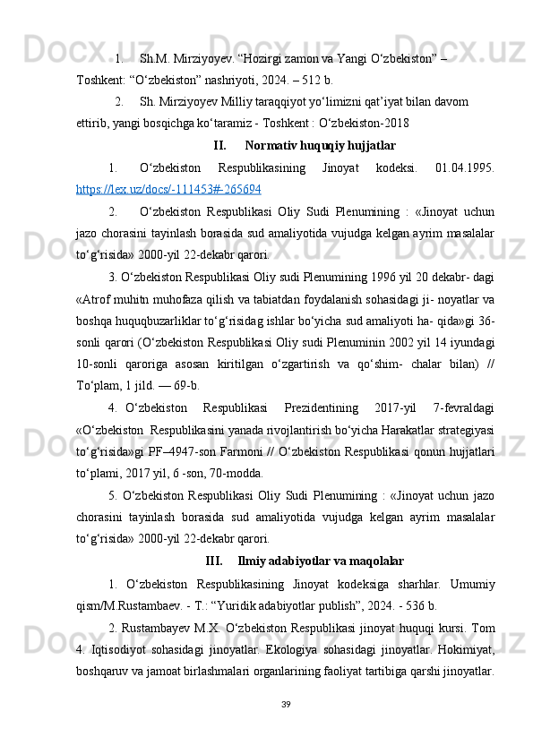 1. Sh.M. Mirziyoyev. “Hozirgi zamon va Yangi O‘zbekiston” – 
Toshkent: “O‘zbekiston” nashriyoti, 2024. – 512 b.
2. Sh. Mirziyoyev Milliy taraqqiyot yo‘limizni qat’iyat bilan davom 
ettirib, yangi bosqichga ko‘taramiz - Toshkent : O‘zbekiston-2018
II. Normativ huquqiy hujjatlar
1. O zbekiston   Respublikasining   Jinoyat   kodeksi.   01.04.1995.ʻ
https://lex.uz/docs/-111453#-265694  
2. O‘zbekiston   Respublikasi   Oliy   Sudi   Plenumining   :   «Jinoyat   uchun
jazo chorasini tayinlash borasida sud amaliyotida vujudga kelgan ayrim masalalar
to‘g‘risida» 2000-yil 22-dekabr qarori.
3. O‘zbekiston Respublikasi Oliy sudi Plenumining 1996 yil 20 dekabr- dagi
«Atrof muhitn muhofaza qilish va tabiatdan foydalanish sohasidagi ji- noyatlar va
boshqa huquqbuzarliklar to‘g‘risidag ishlar bo‘yicha sud amaliyoti ha- qida»gi 36-
sonli qarori (O‘zbekiston Respublikasi Oliy sudi Plenuminin 2002 yil 14 iyundagi
10-sonli   qaroriga   asosan   kiritilgan   o‘zgartirish   va   qo‘shim-   chalar   bilan)   //
To‘plam, 1 jild. — 69-b.
4.   O‘zbekiston     Respublikasi     Prezidentining     2017-yil     7-fevraldagi
«O‘zbekiston  Respublikasini yanada rivojlantirish bo‘yicha Harakatlar strategiyasi
to‘g‘risida»gi   PF–4947-son   Farmoni   //   O‘zbekiston   Respublikasi   qonun  hujjatlari
to‘plami, 2017 yil, 6 -son, 70-modda.
5.   O‘zbekiston   Respublikasi   Oliy   Sudi   Plenumining   :   «Jinoyat   uchun   jazo
chorasini   tayinlash   borasida   sud   amaliyotida   vujudga   kelgan   ayrim   masalalar
to‘g‘risida» 2000-yil 22-dekabr qarori.
III. Ilmiy adabiyotlar va maqolalar
1.   O‘zbekiston   Respublikasining   Jinoyat   kodeksiga   sharhlar.   Umumiy
qism/M.Rustambaev. - T.: “Yuridik adabiyotlar publish”, 2024. - 536 b.
2. Rustambayev  M.X.  O‘zbekiston  Respublikasi   jinoyat  huquqi   kursi.  Tom
4.   Iqtisodiyot   sohasidagi   jinoyatlar.   Ekologiya   sohasidagi   jinoyatlar.   Hokimiyat,
boshqaruv va jamoat birlashmalari organlarining faoliyat tartibiga qarshi jinoyatlar.
39 