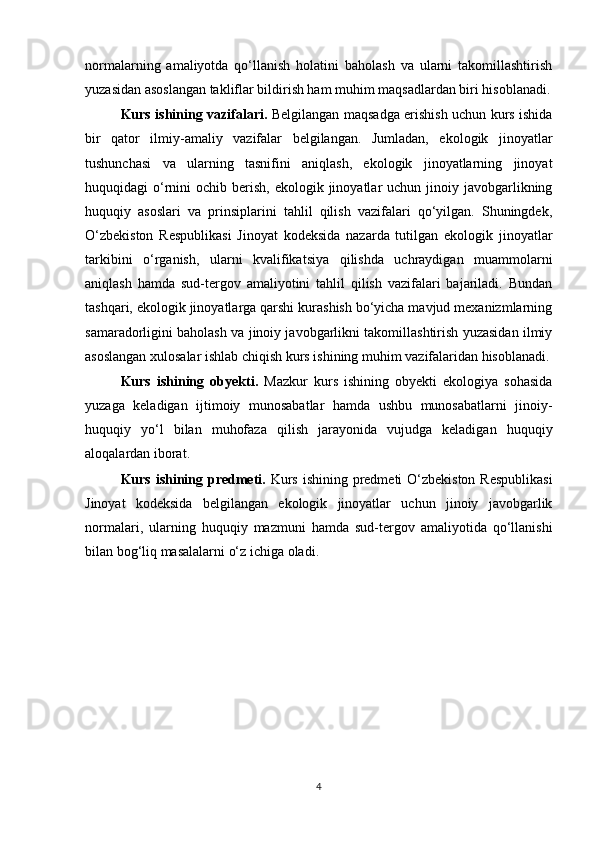 normalarning   amaliyotda   qo‘llanish   holatini   baholash   va   ularni   takomillashtirish
yuzasidan asoslangan takliflar bildirish ham muhim maqsadlardan biri hisoblanadi.
Kurs ishining vazifalari.   Belgilangan maqsadga erishish uchun kurs ishida
bir   qator   ilmiy-amaliy   vazifalar   belgilangan.   Jumladan,   ekologik   jinoyatlar
tushunchasi   va   ularning   tasnifini   aniqlash,   ekologik   jinoyatlarning   jinoyat
huquqidagi  o‘rnini   ochib berish,  ekologik  jinoyatlar   uchun jinoiy  javobgarlikning
huquqiy   asoslari   va   prinsiplarini   tahlil   qilish   vazifalari   qo‘yilgan.   Shuningdek,
O‘zbekiston   Respublikasi   Jinoyat   kodeksida   nazarda   tutilgan   ekologik   jinoyatlar
tarkibini   o‘rganish,   ularni   kvalifikatsiya   qilishda   uchraydigan   muammolarni
aniqlash   hamda   sud-tergov   amaliyotini   tahlil   qilish   vazifalari   bajariladi.   Bundan
tashqari, ekologik jinoyatlarga qarshi kurashish bo‘yicha mavjud mexanizmlarning
samaradorligini baholash va jinoiy javobgarlikni takomillashtirish yuzasidan ilmiy
asoslangan xulosalar ishlab chiqish kurs ishining muhim vazifalaridan hisoblanadi.
Kurs   ishining   obyekti.   Mazkur   kurs   ishining   obyekti   ekologiya   sohasida
yuzaga   keladigan   ijtimoiy   munosabatlar   hamda   ushbu   munosabatlarni   jinoiy-
huquqiy   yo‘l   bilan   muhofaza   qilish   jarayonida   vujudga   keladigan   huquqiy
aloqalardan iborat.
Kurs ishining predmeti.   Kurs ishining predmeti O‘zbekiston Respublikasi
Jinoyat   kodeksida   belgilangan   ekologik   jinoyatlar   uchun   jinoiy   javobgarlik
normalari,   ularning   huquqiy   mazmuni   hamda   sud-tergov   amaliyotida   qo‘llanishi
bilan bog‘liq masalalarni o‘z ichiga oladi.
4 
