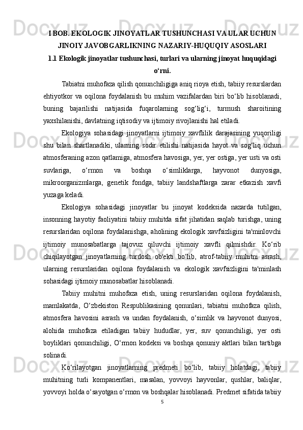 I BOB. EKOLOGIK JINOYATLAR TUSHUNCHASI VA ULAR UCHUN
JINOIY JAVOBGARLIKNING NAZARIY-HUQUQIY ASOSLARI
1.1 Ekologik jinoyatlar tushunchasi, turlari va ularning jinoyat huquqidagi
o‘rni.
Tabiatni muhofaza qilish qonunchiligiga aniq rioya etish, tabiiy resurslardan
ehtiyotkor   va   oqilona   foydalanish   bu   muhim   vazifalardan   biri   bo‘lib   hisoblanadi,
buning   bajarilishi   natijasida   fuqarolarning   sog‘lig‘i,   turmush   sharoitining
yaxshilanishi, davlatning iqtisodiy va ijtimoiy rivojlanishi hal etiladi.
Ekologiya   sohasidagi   jinoyatlarni   ijtimoiy   xavflilik   darajasining   yuqoriligi
shu   bilan   shartlanadiki,   ularning   sodir   etilishi   natijasida   hayot   va   sog‘liq   uchun
atmosferaning azon qatlamiga, atmosfera havosiga, yer, yer ostiga, yer usti va osti
suvlariga,   o‘rmon   va   boshqa   o‘simliklarga,   hayvonot   dunyosiga,
mikroorganizmlarga,   genetik   fondga,   tabiiy   landshaftlarga   zarar   etkazish   xavfi
yuzaga keladi.
Ekologiya   sohasidagi   jinoyatlar   bu   jinoyat   kodeksida   nazarda   tutilgan,
insonning   hayotiy  faoliyatini   tabiiy   muhitda   sifat   jihatidan   saqlab   turishga,   uning
resurslaridan  oqilona  foydalanishga,  aholining  ekologik  xavfsizligini  ta'minlovchi
ijtimoiy   munosabatlarga   tajovuz   qiluvchi   ijtimoiy   xavfli   qilmishdir.   Ko‘rib
chiqilayotgan   jinoyatlarning   turdosh   ob'ekti   bo‘lib,   atrof-tabiiy   muhitni   asrash,
ularning   resurslaridan   oqilona   foydalanish   va   ekologik   xavfsizligini   ta'minlash
sohasidagi ijtimoiy munosabatlar hisoblanadi.
Tabiiy   muhitni   muhofaza   etish,   uning   resurslaridan   oqilona   foydalanish,
mamlakatda,   O‘zbekiston   Respublikasining   qonunlari,   tabiatni   muhofaza   qilish,
atmosfera   havosini   asrash   va   undan   foydalanish,   o‘simlik   va   hayvonot   dunyosi,
alohida   muhofaza   etiladigan   tabiiy   hududlar,   yer,   suv   qonunchiligi,   yer   osti
boyliklari   qonunchiligi,   O‘rmon   kodeksi   va   boshqa   qonuniy   aktlari   bilan   tartibga
solinadi.
Ko‘rilayotgan   jinoyatlarning   predmeti   bo‘lib,   tabiiy   holatdagi,   tabiiy
muhitning   turli   kompanentlari,   masalan,   yovvoyi   hayvonlar,   qushlar,   baliqlar,
yovvoyi holda o‘sayotgan o‘rmon va boshqalar hisoblanadi. Predmet sifatida tabiiy
5 