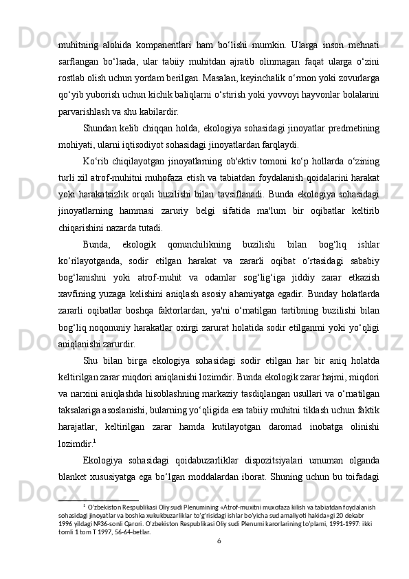 muhitning   alohida   kompanentlari   ham   bo‘lishi   mumkin.   Ularga   inson   mehnati
sarflangan   bo‘lsada,   ular   tabiiy   muhitdan   ajratib   olinmagan   faqat   ularga   o‘zini
rostlab olish uchun yordam berilgan. Masalan, keyinchalik o‘rmon yoki zovurlarga
qo‘yib yuborish uchun kichik baliqlarni o‘stirish yoki yovvoyi hayvonlar bolalarini
parvarishlash va shu kabilardir.
Shundan kelib chiqqan holda, ekologiya sohasidagi  jinoyatlar  predmetining
mohiyati, ularni iqtisodiyot sohasidagi jinoyatlardan farqlaydi.
Ko‘rib   chiqilayotgan   jinoyatlarning   ob'ektiv   tomoni   ko‘p   hollarda   o‘zining
turli xil atrof-muhitni muhofaza etish va tabiatdan foydalanish qoidalarini harakat
yoki   harakatsizlik   orqali   buzilishi   bilan   tavsiflanadi.   Bunda   ekologiya   sohasidagi
jinoyatlarning   hammasi   zaruriy   belgi   sifatida   ma'lum   bir   oqibatlar   keltirib
chiqarishini nazarda tutadi.
Bunda,   ekologik   qonunchilikning   buzilishi   bilan   bog‘liq   ishlar
ko‘rilayotganda,   sodir   etilgan   harakat   va   zararli   oqibat   o‘rtasidagi   sababiy
bog‘lanishni   yoki   atrof-muhit   va   odamlar   sog‘lig‘iga   jiddiy   zarar   etkazish
xavfining   yuzaga   kelishini   aniqlash   asosiy   ahamiyatga   egadir.   Bunday   holatlarda
zararli   oqibatlar   boshqa   faktorlardan,   ya'ni   o‘rnatilgan   tartibning   buzilishi   bilan
bog‘liq noqonuniy harakatlar oxirgi zarurat holatida sodir etilganmi  yoki yo‘qligi
aniqlanishi zarurdir.
Shu   bilan   birga   ekologiya   sohasidagi   sodir   etilgan   har   bir   aniq   holatda
keltirilgan zarar miqdori aniqlanishi lozimdir. Bunda ekologik zarar hajmi, miqdori
va narxini aniqlashda hisoblashning markaziy tasdiqlangan usullari va o‘rnatilgan
taksalariga asoslanishi, bularning yo‘qligida esa tabiiy muhitni tiklash uchun faktik
harajatlar,   keltirilgan   zarar   hamda   kutilayotgan   daromad   inobatga   olinishi
lozimdir. 1
Ekologiya   sohasidagi   qoidabuzarliklar   dispozitsiyalari   umuman   olganda
blanket  xususiyatga  ega bo‘lgan moddalardan iborat. Shuning uchun  bu toifadagi
1
   O’zbekiston Respublikasi Oliy sudi Plenumining «Atrof-muxitni muxofaza kilish va tabiatdan foydalanish 
sohasidagi jinoyatlar va boshka xukukbuzarliklar to’g’risidagi ishlar bo’yicha sud amaliyoti hakida»gi 20 dekabr 
1996 yildagi №36-sonli Qarori.  O’zbekiston Respublikasi Oliy sudi Plenumi karorlarining to’plami, 1991-1997: ikki 
tomli 1 tom T 1997, 56-64-betlar.
6 